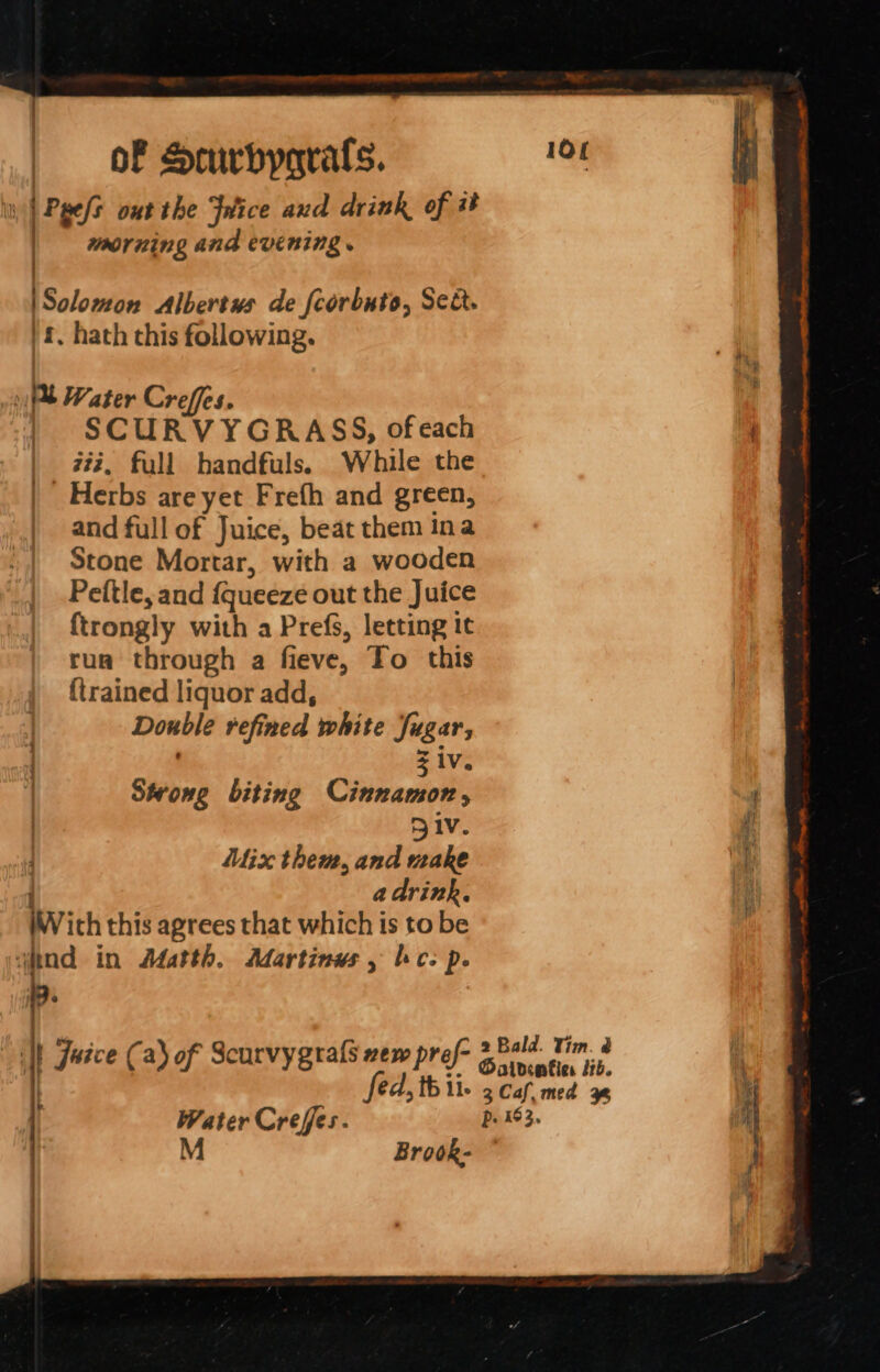 | \Solomon Albertus de fcorbuto, Set. '£, hath this following. » Pl Water Crefes. SCURVYGRASS, of each | #%, full handfuls. While the | Herbs are yet Frefh and green, | and full of Juice, beat them ina Stone Mortar, with a wooden Peitle, and {queeze out the Juice ftrongly with a Prefs, letting it rua through a fieve, To this {trained liquor add, Double refined white Sugar, | Ziv. Swong biting Otiwaaioibs Div. Mix them, and make | a drink. inv ith this agrees that which is to be “ind in Adatth. Martinus , hc: p. it morning and evening . wice (a) of Scurvygrals zew pref- Water Crefes. M Brook- ster Se 2 SESS