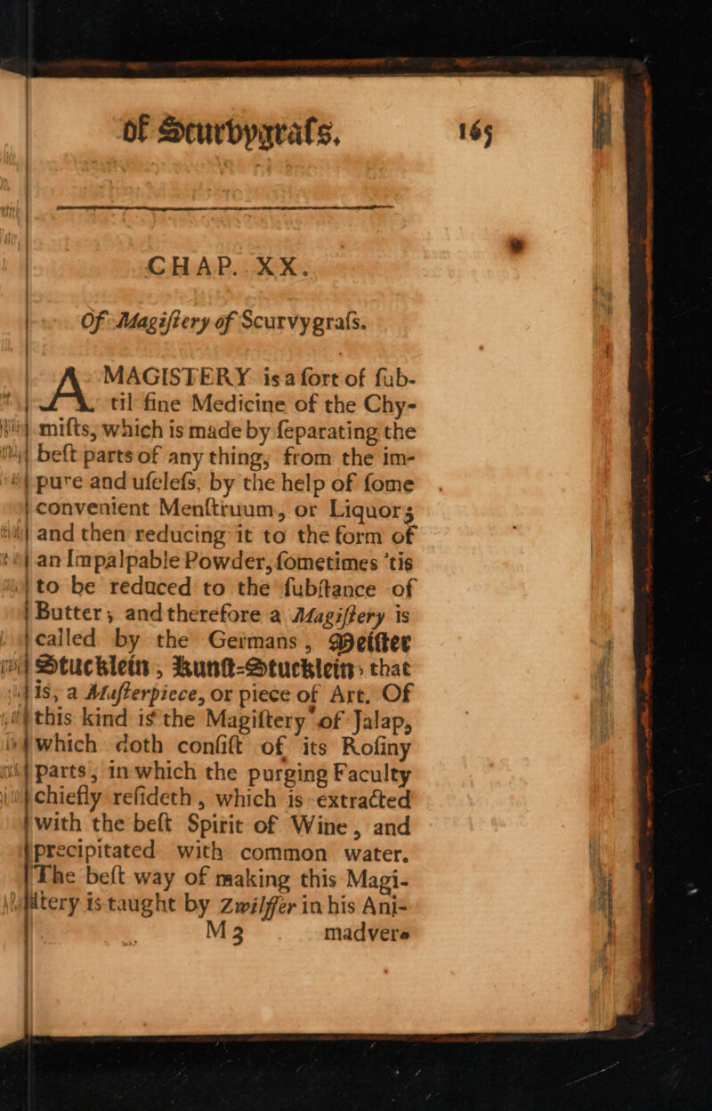 CHAP..XX. | Of Magifiery of Scurvy grafs. { | MAGISTERY. isa fort of fub- oat til fine Medicine of the Chy- Hh] amifts, which is made by feparating the i) beft parts of any thing; from the im- *) pure and ufelefs, by the help of fome | convenient Menftiuum, or Liquors ‘e} and then reducing it to the form of ‘ih| an Impalpable Powder, fometimes ‘tis | to be reduced to the fubftance of |Butter, and therefore a Magiftery is i fealled by the Germans, eifter { oi] Stuchlein , kunk-Stuckleis thae 1s; a Aufterpiece, or piece of Art, Of ,0 this kind isthe Magiftery of Jalap, which doth confit of its Rofiny vhf parts ; in which the purging Faculty 0} chiefly refideth , which is extracted with the beft Spirit of Wine, and /precipitated with common water. i \fdtery istaught by Zwilfer in his Ani- f E 3 M 3 madvere , = oS ese ae,