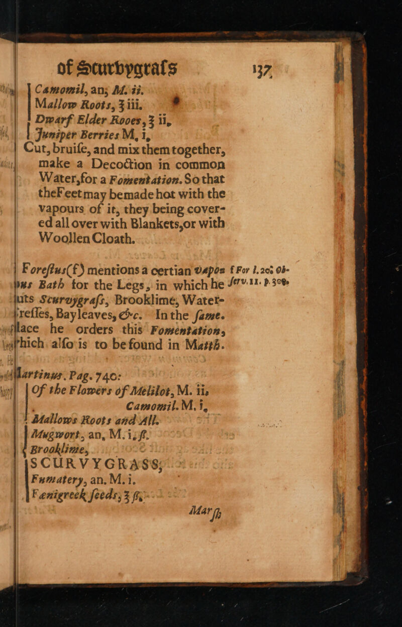 Ying, | Camomil, ans MM. ii. | | Mallow Roots, 3 iii. | | Dwarf Elder Roves, 3 ii, Hs, | ! Juniper Berries M, i, | Cur, bruife, and mix them together, | make a Decodction in common ). Water,for a Fomentation. Sothat theFeetmay bemade hot with the vapours of it, they being cover- ed all over with Blankets,or with Woollen Cloath. | F orefius(£) mentions a certian VApos f For I. 206 o- bes Bath tor the Legs, in which he /™:!1. P30 juts Scuruygrafs, Brooklime, Water- prefles, Bayleaves, xc. Inthe fame. filace he orders this’ Fomentation, \x@(’hich alfo'is to befound in Mai#b. wild Martinus. Pag.740: | inj] | Of the Flawers of Melilot, M. iie Vi, Camomil.M.3, |} Aallows Roots and All. Mugwort,an, M.isf. Brooklime,, OIG: SCURVYGRASS; Fumatery, an. M.i. F enigreek feeds; 2 (r Mar if ee a