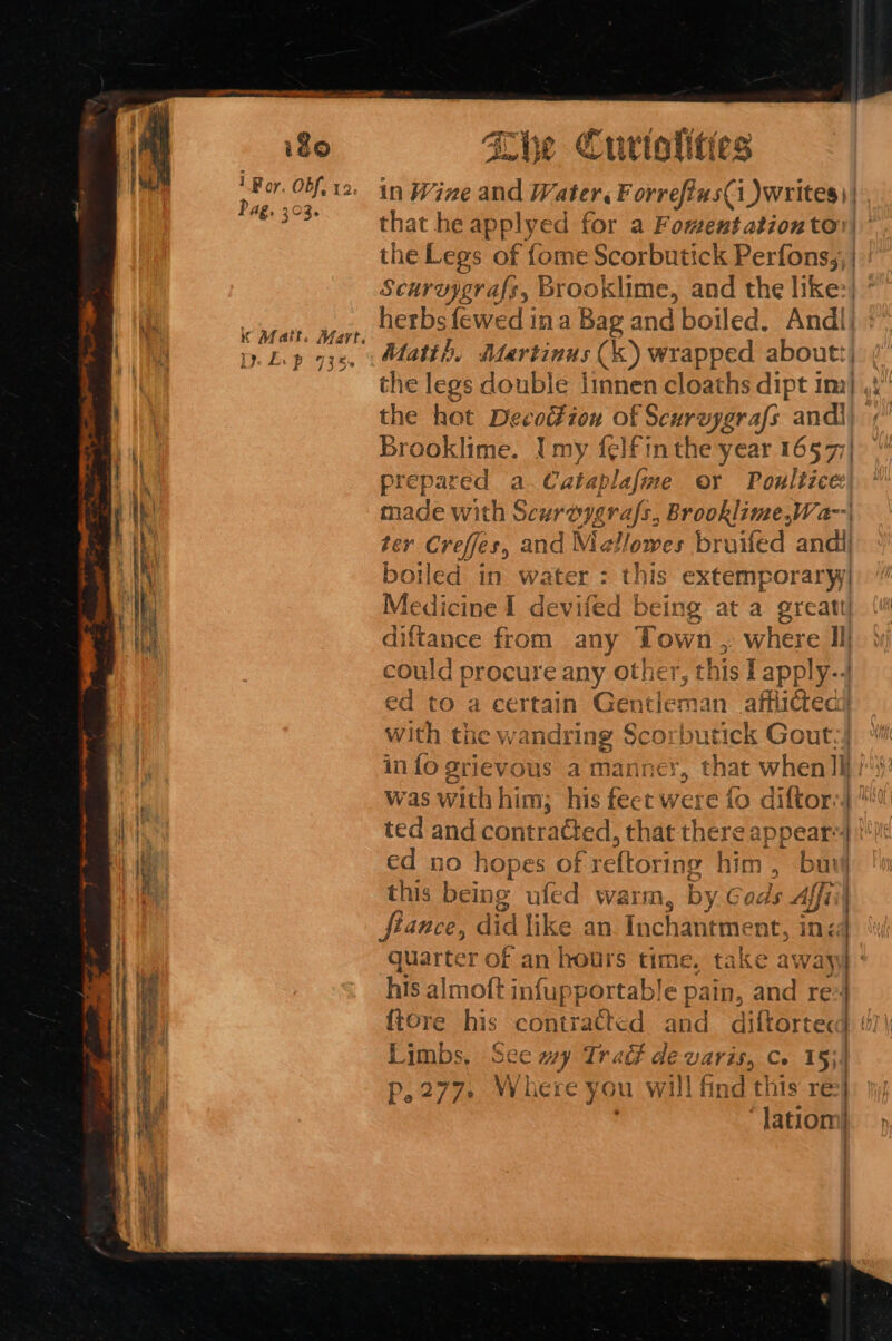 igo 1 For. Of, 12. Pag. 203. K Matt. Mart. 1): Le p 735 She Curtolities that he applye d for a Foment ation to the Legs of {ome Scorbutick Perfons,;) Scuruygra{s, Brooklime, and the like:| herbs fewed ina Bag and boiled, And! Matth. Martinus (k) wrapped aboutt| the legs double linnen cloaths dipt im) the hat Decottion of Scurzygrafs ane Brooklime. I my f¢lfin the year 1657; prepared a Cataplafme or Poulizce ane with Scureygrafs, Brooklime,Wa--| r Creffes, and Mic allowes bruifed andi Ben ed in water : this extemporary) Medicine I devifed being at a et diftance from any Town , where Il could procure any other, ¢! his I apply-. ed to a certain Gentleman afflicted with tne wandring Scorbutick Gout:) in fo grievous a manner, that when |] was with him; his feet were fo d diftor:| ed no hopes of reftoring him, buig this being ufed warm, by Gac ls Affiil ) fiance, did like an Inchantm ent, inéd his almoft infupportable pain, and re24 {tore his contratted and ) Limbs, See wy Trad devaris, co 15}! p.277. Where you will find this re . lation