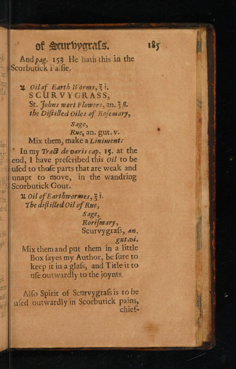 iq é | of Smrbyorats. 185 ' - 4 | And pag. [53 He hath this in the WScorbutick Vaifie, w% Otlof Earth Worms, 31. SCURVYGRASS, St. Johns wort Flowers, an. 3 ft. the Diftilled Oiles of Rojemary, Sage, Rue, an. Qut. v- : | Mix them, make a Linziment: v1 In my Tra&amp; de varis cap. 15. at the |end, I have prefcribed this oi/ to be | ufed to thofe parts that are weak and .Junapt to move, in the wandring : Scorbutick Gout. | 1% Oil of Earthwormes, 3 i. | Thediftilled oil of Rue, | Sage, , | Rorifmary, ; ) Scurvygrals, a7. i‘ LUV. f Mix themand put them in a little q Box fayes my Author, be fure to keep it ina glafs, and Title it to ufe outwardly to the joynts. Alfo Spirit of Scurvygrafs is to be ; ufed outwardly in Scorbutick pains, . chiet-