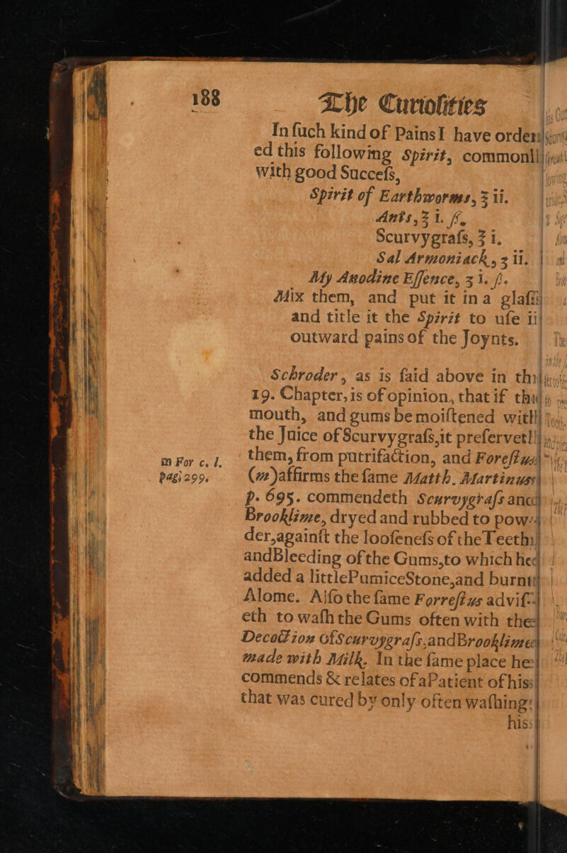 In fuch kind of PainsT have order ed this following Spirit, common) ji! with good Succefs, Spirit of Earthworms, 3 ii. Ants ,21. ff, Scurvygrafs, 1. Sal Armoniack, ii, | My Anodine Effence, 31. /:. Mix them, and put it ina glafi and title it the Spirzt to ufe ii! outward pains of the Joynts. Schroder, as is {aid above in thi} pr; 19. Chapter, is of opinion, that if thull, mouth, and gums bemoiftened witll| the Juice of Scurvygrafs,it prefervetl |} i). m For c. 7, | tem, from putrifaction, and Foreffus\*\ pagi2oo. (ve)affirms the fame Alatth. Martinyss\ | p.- 695. commendeth Scurvygiafs ana, Brooklime, dryed and rubbed to pow:4 der, againtt the loofenefs of the Feeth:! andBleeding of the Gums,to which hed added a littlePumiceStone,and burnt} Alome. Ajfothe fame Forreftus advif-] eth to wafhthe Gums often with the Decottion ofScuruygrals,andBrooklime made with Milk. In the fame place he} commends &amp; relates of aPatient of hiss} that was cured by only often wathing:| | | ALY Le. nis