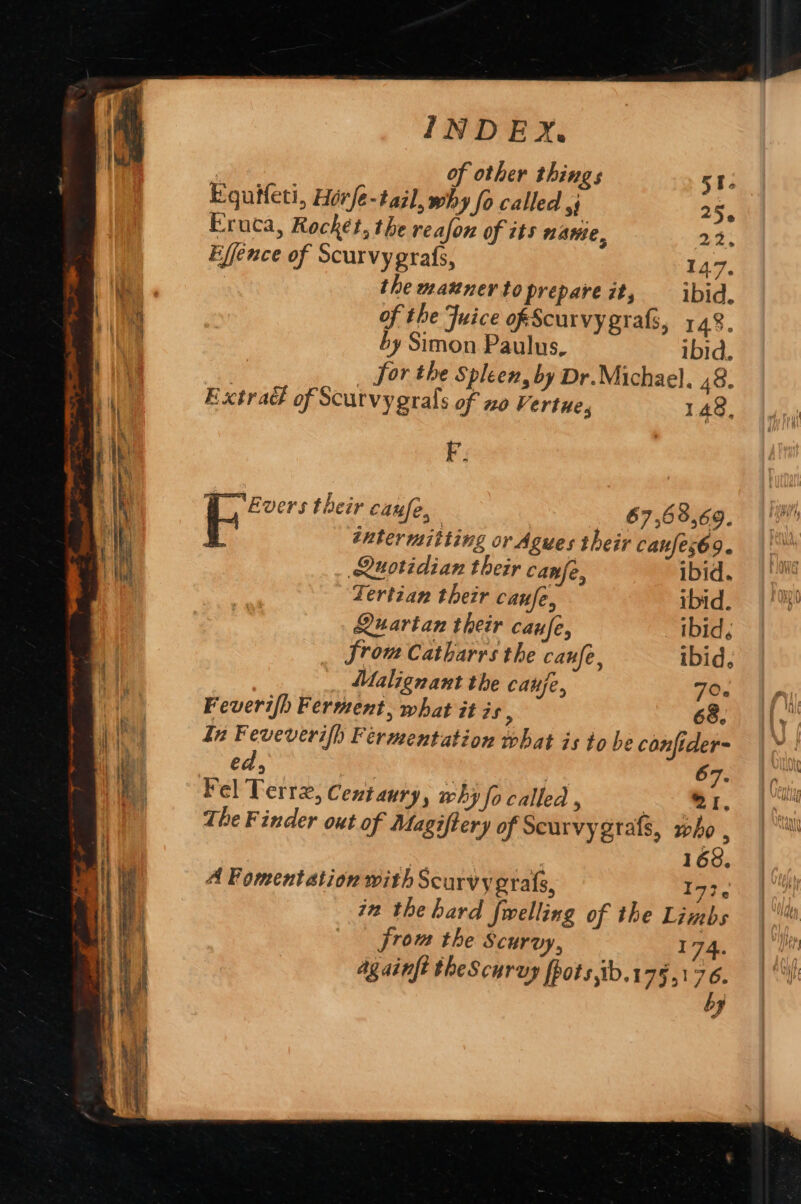 of other things Sri Equiteti, Hérfé-tail, why fo called ,j 25. Eruca, Rocket, the reafon of its nae. 22, Effence of Scurvygrafs, 147. the mazner to prepareizt, ibid. of the Juice ofScurvy grafs, 148. by Simon Paulus, ibid. _ for the Spleen, by Dr.Michael. 48. Extra&amp; of Scurvy grals of xo Vertue, 148, F; Evers their canfe, ; 67,63,69. inter mitting or Agues their canfes69. Quotidian their canfe, ibid. Tertian their caufe, ibid. Quartan their caufe, ibid; from Catharrs the canfe, ibid, Malignant the cauje, 70. Feveri/h Ferment, what it is 5 68. In Feveverifh Fermentation that is to he confider- ed, stat , | 67. Fel Terre, Centaury, why fo called , “Br. The Finder out of Magiftery of Seurvygrafs, who , | 168. A Fomentation with Scurvy gratis, 173, in the hard fwelling of the Limbs from the Scurvy, 174. by AY