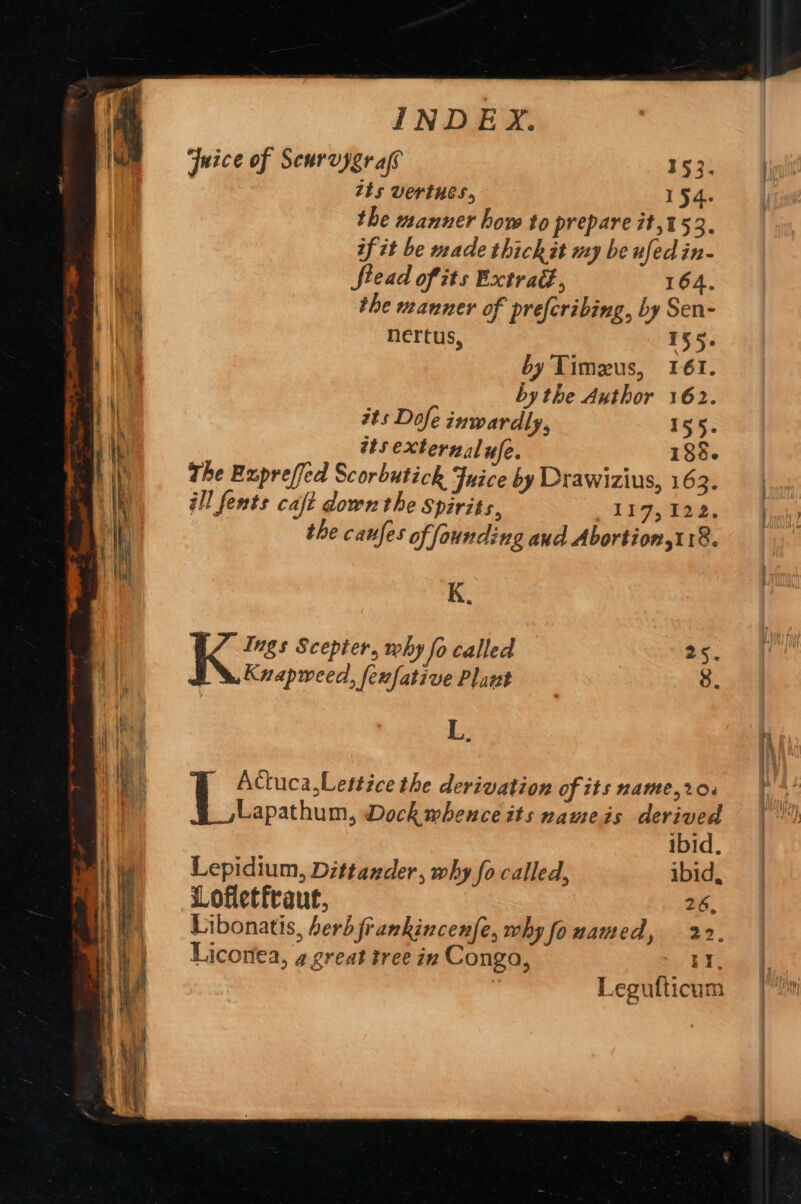 ae Rr So ‘he — ALONE rt eae sis ggg eam anal I Se rage . oP Reet te ew INDEX. Juice of Scurvygr als 153. Ij ts vertues, 154. the manner how to prepare it,453. if it be made thickit my be ufed in- Stead of its Extrad., 164. the manner of preferibing, by Sen- nertus, 155. by Timeus, 161. bythe Author 162. its Dofe inwardly, 155. ats externalufe. 188. the Expreffed Scorbutick Juice by Drawizius, 16 a ill fents caft down the Spirits, 117,122. the canfes of founding aud Abortion, 18. K. : | : ¢ Ings Scepter, why fo called 25. LW. Kvapweed, fexfative Plant | 8. L. Actuca,Lettice the derivation of itsname,r20. fF * Lapathum, Dock wheuce its nameis derived aw ibid. | Lepidium, Dittander, why fo called, ibid, | Lofletfraut, 26. | Libonatis, berbfrankincenfe, why fo named, 22. Liconea, ¢ great tree in Conga, ‘I Legufticum