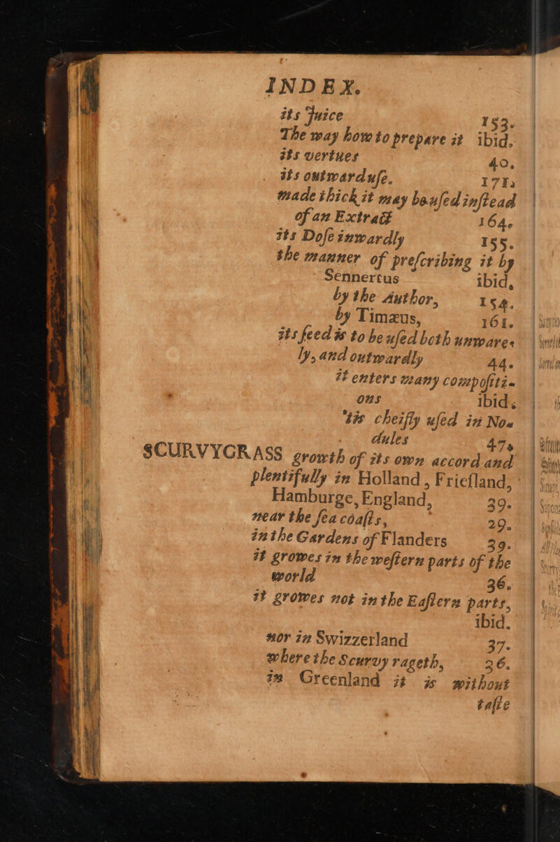 its Fuice 153. The way howto prepare it ibid, ats vertues 40, _ tbs outwardufe. 1722 made thick it may beufedinftead hy Of az Extrad 164. ae ats Dofe inwardly 155. 7 the manner of prefcribing it by iM 4 Sennertus ibid, i by the Author, 154, an N by Timzus, 165. ‘ Kt ats feed ts to he ufed beth unwares | \wili iy : ly, and outwardly 44— | ithe ; i 4 enters many comp oftti~ Wi . ous jae. IDG zis 4% cheifly ufed in Now dules 474. | Simi SCURVYGR ASS growth of its own accord and | sw plentifully in Holland , F'riefland, Hamburge, England, 39. Bis near the fea cafts, 29. 4 he _ inthe Gardens of Flanders 39. Le it growes in the weftern paris of the | | world 36. | WY growes not inthe Eafierz parts, | ibid, “or 72 Swizzerland 37. where the Scurvy rageth, 26. te Greenland 7 is without tafie