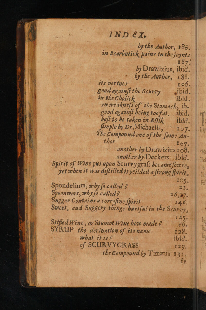 bythe Author, 186. in Scorbutick pains in the joynts 187; by Drawizius, ibid. by the Author, 188. ats verines 106. 00d againfe the Scurvy eibid : in the Cholick ibid. zn weakness of the Stomach, ib. good again{t being toofat. ibid. beft to be taken in Milk ibid. Jfézple by Dr.Michaelis, 16 re The Compound one of the fame Au- thor 107. another by Drawizius 08. auother by Deckers . ibid. yet when it was diftilled it yeilded a ftrong fpiriz,, 105. Spondelium, why fo called 2 22. Spoonwort, why fo called? 26,27. ‘Suggar Contains a corrofive {pirit 146. Sweet, and Suggery things hurtful iv the Scurvy , 145. Stifled Wine , ov Stud Wine how made 2 66. SYRUP the derivation of its name 128. what itisé Ibid. of SCURVYGRASS 120. the Compound by Timxus 132. ; y