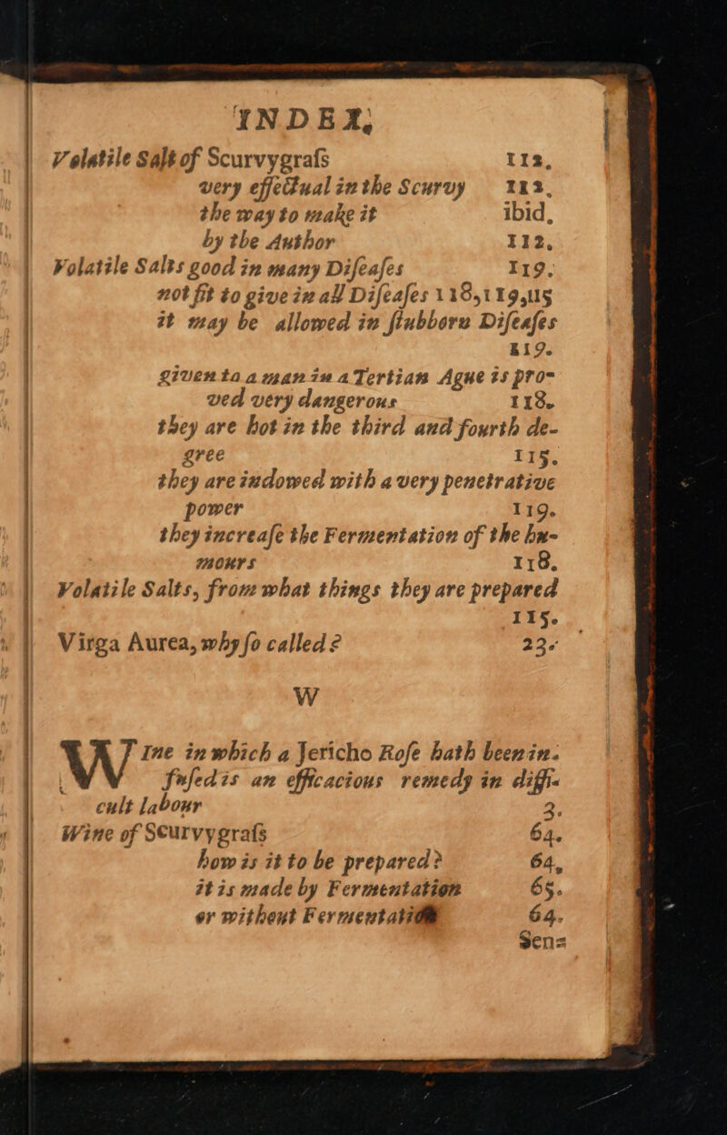 a ag ) | INDE, | Volatile Salt of Scurvygrafs 112, | very effectual inthe Scurvy 113, the way to make it ibid, by the Author 112, Volatile Salts good in many Difeafes 119. nor fit to give ix al] Difeafes 11851 19,5 at may be allowed in fiubborez Difeafes B19. Riventaamanin aTertian Ague ts pro- ved very dangerous 118. they are hotin the third and fourth de- | gree 115. | they are iudowed with avery penetrative . power 119. they increafe the Ferment ation of the hx- MOK 118, | Volatile Salts, from what things they are prepared | I1§. | Virga Aurea, why fo called? 236 W W”™ in which a Jericho Rofe hath beenin. fufedis an efficacious remedy in diffi« cult labour 3. Wine of Seurvy gras 64. how is it to be prepared? 64, itis made by Fermentation 65. or without Fermentatiae