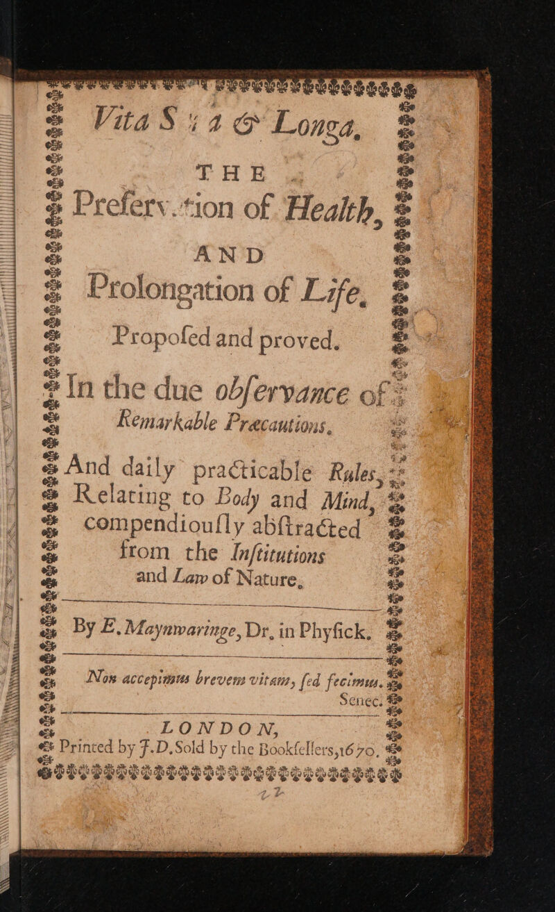 a TOMO e Tree Tr Csses VitaSiag Longa, TUR Preferv.*ion of ‘Health AND Prolongation of Life, wa ” aa steaeeeceneetesooreteg, eesenonocesceeeccceaaea, a a iE Propofed and proved. | | #In the due ob blervance of: 2a foes @ ‘a Kemarkable Precautions. : , ‘| « And daily practicable Rules, - be i) ers 4 | &amp; Relacu ne to Body and Mind, - | | ®&amp; com pecionlly abftracted : 1. = from the Inftitutions “se bl = and Law of Nature, a ie eae 28 4 - By £, Maynwaringe, Dr, in Phyfick, = 02% : a a 6 Se % m4 Nox accepinsus brevem vitam, » fed fecirmses, wz oe Seniec. | ab — ee a LONDO N, Be Aes e = Printed by F.D.Sold by the Book eet = re ot ; a SIPS SSS ES ESSOSDDP Bees w% PSTSIEGH ae