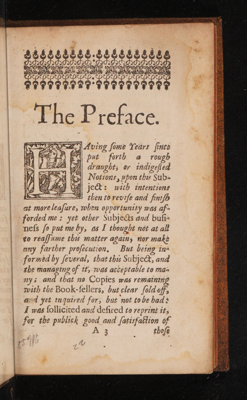 manos ae SF Aving f fome Years fince A gS) ES put forth a rough draughts or indigefied Notions , upon thes Subs jet: with intentions ee! then torevife and finifh at more re leafure; when opportunity was af forded me: yet other Subjects and bufis nefs fo put me by, as I thought not at all to reaffume thu matter againy nor make any farther profecution, But being in formed by feveral, that thus Subje&amp;, and the managing of tt, was acceptable to maa nys and that no Copies was remaining with the Book-fellers, but clear fold off, avd yet ingutred for, but not to be had I was follicited and defired to reprint its for the publick good and fatisfattion of A; | tho