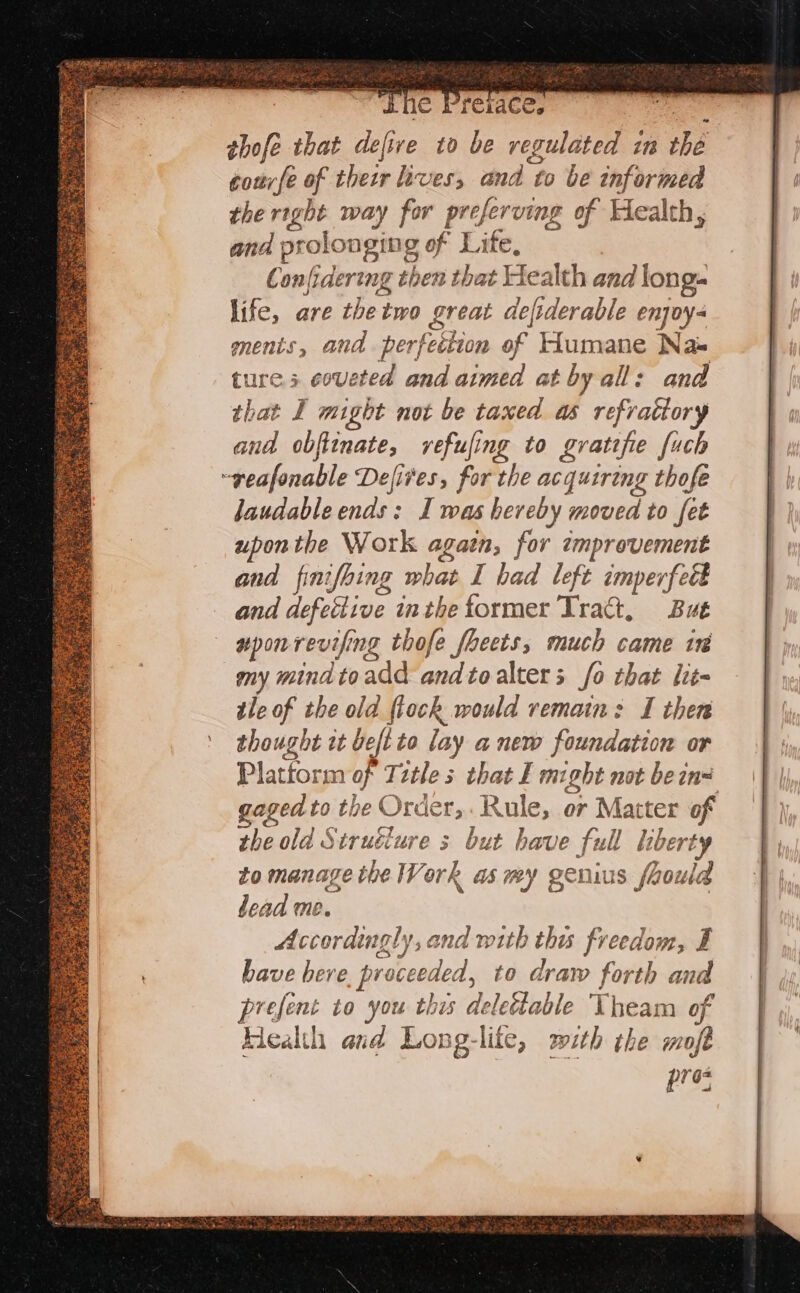 sie Premces a ee thofe that defive to be regulated im the courfe of their lives, and to be informed the right way for preferving of Health, and prolonging of Life, } Confidering then that Health and long. life, are thetwo great deftderable enjoy- menis, and perfection of Humane Nas tures coveted and aimed at by all: and that I might not be taxed as refrattory and obfitnate, refufing to gratifie fuch -geafonable Defires, for the acquiring thofe laudable ends: I was hereby moved to fet uponthe Work agaen, for improvement and finifoing what I had left imperfeét and defective inthe tormer Tract, But uponrevifing thofe fhects, much came tr my mindtoadd and to alters fo that lit- tle of the old {tock would remain: I then thought it beft to lay anew foundation or Plattorm of Tztle s that I might not be ins gaged to the Order, Rule, or Matter of the old Struéiure s but have full liberty to manage the Work as my genius faould dead me. Accordingly, and with this freedom, EF have herve, proceeded, to draw forth and prefent to you this delettable Theam of Health and Long-life, mith the moft pre,