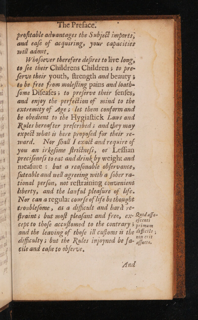 1) The Preface. profitable advantages the Subject ‘mports; and eafe of acquiring » your capacities will admit, WV bofoever therefore defires to live long, to fee ther Childrens Children ; to pre ferve their youth, ftrength and beauty 3 to be free from moleffing pains and loath= fome Difeafes; to preferve their fenfess and enjoy the perfection of mina to the extremity of ges let them conform and be obedient to the Hygiaftick Laws and Rules hereafter preferibed s 3 and they may expect what is here propofe ed for their ve= ward. Nor fhall I exact and 1 require of you an irkefome firtitne/s, or Lefhian precifene/s to eat and drink by weight and meafure : bid a reafonable obfervance, futeable and well agreeing with a fober ra- tional perfon, not reftraining convuentent diberty, and the larful ep of life. Nor can a regular courfe of life be thought troublefome, asa dificult and ba wad ye- difficulty s but the Rules injoyned 6 be far 4 cile and eafie to obferve. f An vA £4 FEU