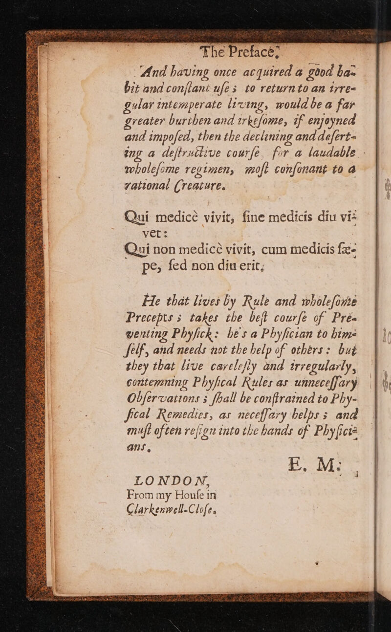 And having once acquired a good ba: bit and conjlani ufes to returnto an irre gular tntemperate living, would be a far greater buriben and trkefome, if enjoyned and impofed, then the declining and defert- ang a deftructive courfe. for a laudable - wholefome regimen, moft confonant to a yvational Creature. Qui medicé vivit, fine medicts diu vis avete Qui non medice vivit, cum medicis fa- pe, fed non diu erit; Precepts s takes the beft courfe of Pré- wenting Phyfick: hes a Phyfictan to hime Self, and needs not the help of others: but they that live carelefly and trregularly, contemning Phyfical Rules as unneceffary Obfervaitons 5 fhall be conftratned to Phy- fical Remedies, as neceffary helps s and muft often refign into the hands of Phyfict ANS EF. M: ‘ LONDON, at From my Houfe in Clarkenwell-Clofe.