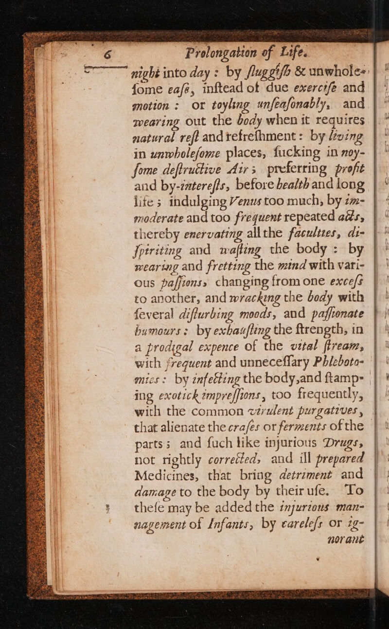 fome eafé, inftead of due exercrfe and motion: or toyling unfeafonably, and wearing out the body when it requires natural refi andrefrefhment: by doing in unwholefome places, fucking in noy- fome deftruttive Airs preferring profit and by-zaterefis, before health and long lite ; indulging Venus too much, by zm- moderate and too. frequent repeated ads, thereby enervating allthe faculties, ds- Jpiriting and wafting the body : by wearing and fretting the mind with vari- ous paffionss changing from one exce/s to another, and wracking the bedy with feveral diffurbing moods, and pafftonate humours: by exhaufteng the ftrength, in a prodigal expence of the vital flream, with frequent and unneceflary Phieboto- ing exotick ¢mpreffions, too frequently, with the common v¢rulent purgatives , parts; and fuch like injurious Drags, not rightly corrected, and ill prepared Medicines, that bring detrament and damage to the body by theirufe. To thefe may be added the injurzous man- nagement of Infants, by earele/s or 2g- nor aut