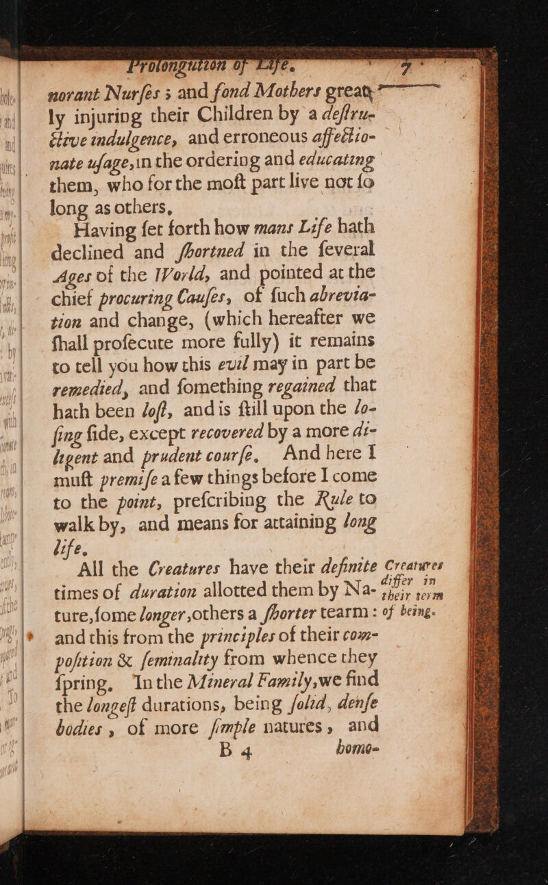 ly injuring their Children by a defru- itive indulgence, and erroneous affeétio- nate ufage,in the ordering and educating them, who for the moft part live not fo long as others, Having fet forth how mans Life bath declined and /bortned in the feveral Ages of the IVorld, and pointed at the chief procuring Caufes, of {uch abrevia- tion and change, (which hereafter we fhall profecute more fully) it remains co tell you how this evz/ may in part be remedied, and fomething regazned that hath been /off, andis ftill upon the /o- fing fide, except recovered by a more di- legent and prudent courfe, Andherel muft premifea few things before I come to the point, prefcribing the Rule to walk by, and means for attaining /ong life, times of duration allotted them by Na- aif and this from the principles of their com- pofition &amp; feminality from whence they {pring, ‘Inthe Mzneral Family,we find the Jonge(t durations, being fold, denfe bodies, of more fimple natures, and B a}. bome-