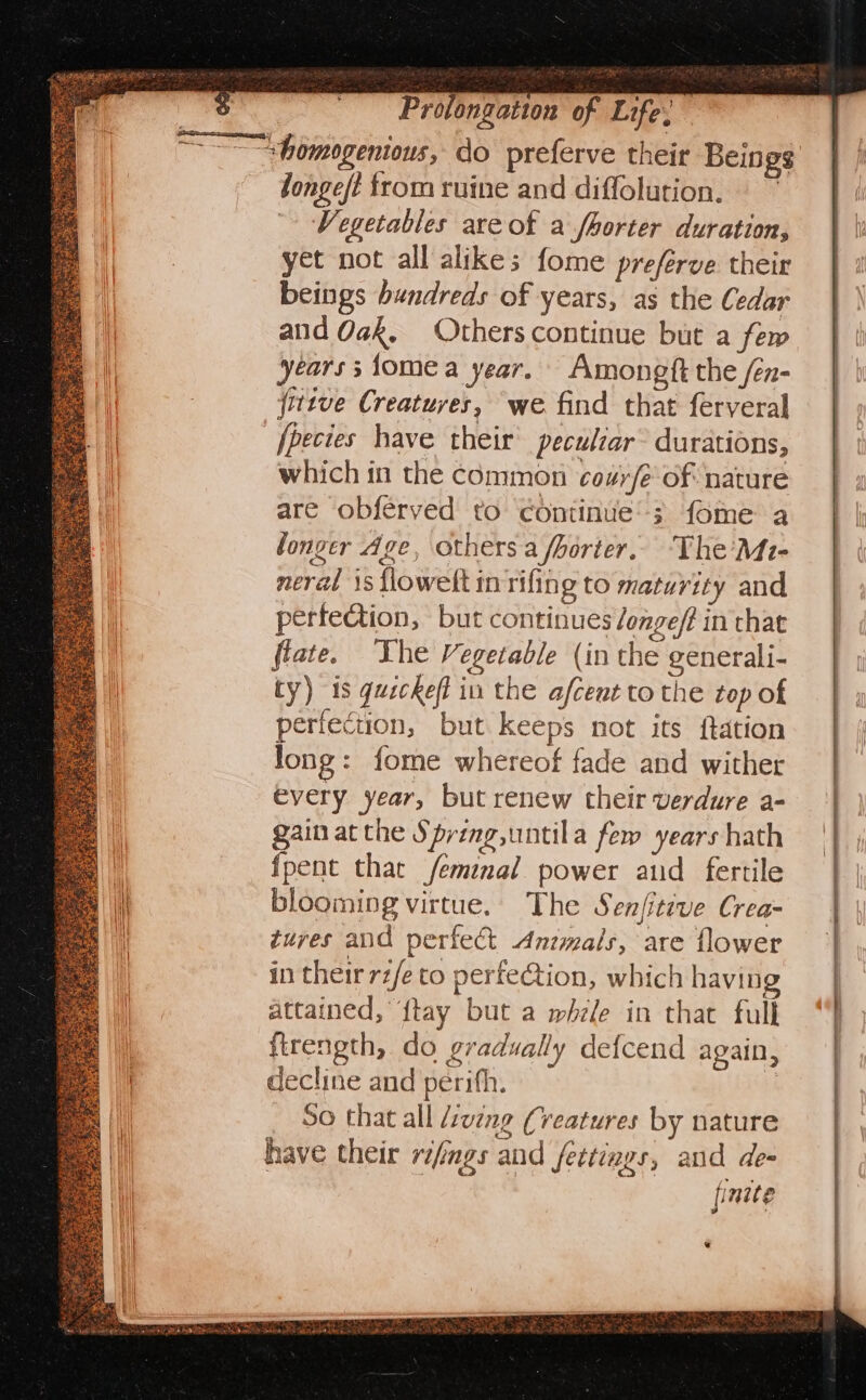 ie oe Sat: Bate SR eo Snes ‘ *. eee — Bens oS Prolongation of Life: longe/t from ruine and diffolution. Vegetables are of a fhorter duration, yet not all alikes fome preferve their beings hundreds of years, as the Cedar and Oak, Others continue but a few years; fomea year. Amongft the /en- fittve Creatures, we find that ferveral fpecies have their peculiar durations, which in the common cozy/e-of nature are obféeryed to continue’; fome a longer Age, others a /borter.. The'Mt- nerat is flowelt inrifing to maturity and perfeQtion, but continues longeft in that flate. The Vegetable (in the generali- ty) is qusckeff in the afcent to the top of perfection, but keeps not its ftation long: fome whereof fade and wither every year, but renew their verdure a- gain at the Spring,untila few years hath fpent that femal power atid fertile blooming virtue. The Senfitive Crea tures and perfect Animals, are flower in their rz/e to perfe@tion, which having attained, {tay but a mele in that full firength, do gradually defcend again, decline and perifh. 80 that all d:vzng (veatures by nature have their rifings and fettings, and de- jpnele *