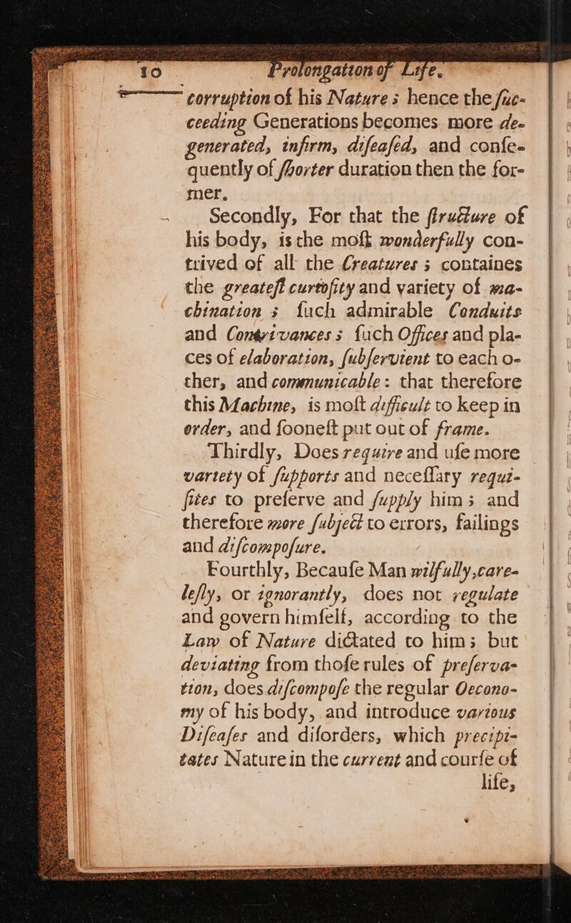ge v0 ongation or LHe, ce. nie stay, spe ite Hee Ses 2 ceeding Generations becomes more de- generated, infirm, difeafed, and confe- quently of /orter duration then the for- mer. Secondly, For that the firudfure of his body, isthe moft wonderfully con- trived of all the Creatures 5 containes the greatest curtofity and variety of ma- chination s {uch admirable Conduits and Contrtvances s {uch Offices and pla- ces of elaboration, {ubfervient to each o- ther, and communicable: that therefore this Machine, is molt difficult to keep in order, and fooneft put out of frame. Thirdly, Does regazre and ufe more — vartety of fupports and neceflary regui- fues to preferve and fupply hims and therefore more /ubject to exrors, failings and difcompofure. Fourthly, Becaufe Man wi/fully,care- lefly, or ignorantly, does not regulate and govern himfelf, according to the Law of Nature diated to him; but deviating from thofe rules of preferva- tion, does difcompofe the regular Oecono- my of his body, and introduce various Difeafes and diforders, which precipz- tates Nature in the current and courfe of | lite,