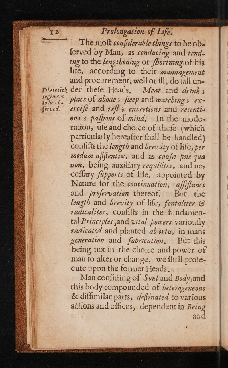 The mokt conjiderable things to be ob. ferved by Man, -as conducing and tend- eng to the lengthening or /hortning. of his lite, according to their. mannagement and procurement, well or ill, do {all un- Pieterick der thefe Heads, Meat and drink; tebe ob. Place ok abodes fleep and watching; ex- ferved. erctfe and reft s excrettons and retenti= ons 3 paffions of mind, In the mode- ration, ufe and choice of thefe (which particularly hereafter fhall be handled) confifts the length and brewzty of lite, per modum afiftentie, and as caufe fine qua non, being auxiliary regyzfites, and ne- ceflary /upports of life, appointed by Nature for the: continuation, affiftance and prefervation thereof. But the length and brevity of life, fontaliter vadicaliter, covfitts in the fundamen- tal Principles and vital powers varioully vadicated and planted ad ortz, in mans generation and fabvication, But this being notin the choice and power of man to alter or change, we fhill profe- cute upon the former Heads, Man confifting of Sou/ and Body,and this body compounded of heterogeneous &amp; diflimilar parts, deffenated to various actions and offices, dependentin Being and apiece ere MOTT eee one = ees Ase ‘+ Oe PS eee =