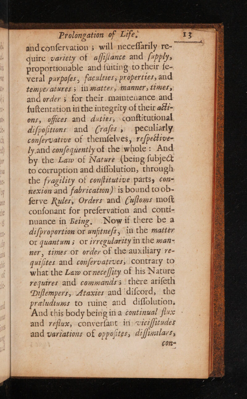 and confervation 3 will neceffarily re- ~ quire variety of affifiance and /upply, roportionable and {uiting to their {e- veral puxpofes, faculties, properties, and temperatures 3 1D matter, manner, ttMZes y and order 3 for their. maintenance and {uftentation in the integrity of their aéti- ons, offices and duties, conftitutional difpofitions and (rafés , peculiarly confervative of themfelves, refpedicve- ly and confequently of the whole : And by the Law of Nature {being fubject to corruption and diffolution, through the fragility of conftetutrve parts, con- nexion and fabricatwn)’ is bound toob- ferve Rules, Orders and (ufioms moft confonant for prefervation and conti- nuance in Being, Now if there be a difproportion or unfitne/s, in the matter Or quantum 5 OF irregularity in the wan- ner, times or order of thevauxiliary re- gutfites and confervatrves, contrary to what the Lam ormeceffity. of his Nature requires and commands’; there arifeth Diffempers, Ataxies aud ‘difcord, the preludiums to ruine and diffolutions And this body being ina continual flux and reflux, converfant in vicif{etudes and variations of oppofites; diffimilarss cone