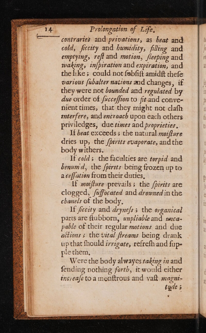 contraries and privations, as heat and cold, ficcity and humidity, filling and emptying, refi and motion, fleeping and waking, inf{piratton and expiration, and the likes could not fubfift amidft thefe various fubalter nations and changes, if they were not bounded and regulated by due order of fucceffion to fit.and conve- nient times, that they might not clafh interfere, and encroach upon each others priviledges, due tzmes and proprieties , Wf beat exceeds 5 the natural mozflure dries up, the /prrits evaporate, andthe body withers. If colds the faculties are torpid and benumd, the fpirits being frozen up to a ceffation from their duties, If morfiure prevails; the /perits are clogged, /uffocated and drowned inthe chanels of the body, It fecity and dryne/ss the organical parts are ftubborn, wzpliableand waca- pable of their regular motions and due attions ; the vetal ftreams being drank up that fhould irrigate, refrefh and fup- ple them, Were the body alwayes takeng in and fending nothing forth, it would either incyeafe toa monftrous and yaft wagar- tyde &gt; .