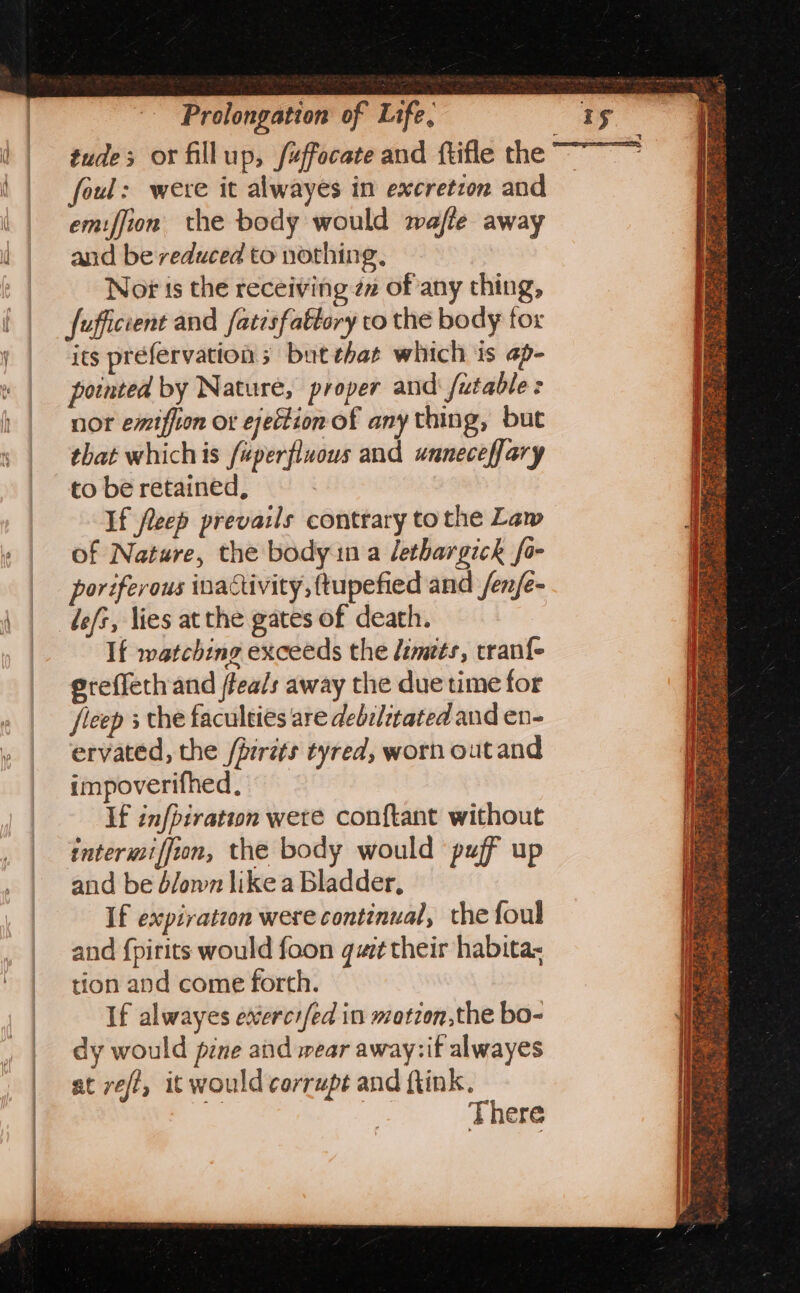 tude; or fillup, /«ffocate and ftifle the foul: were it alwayes in excretion and emiffion the body would wajte away and be reduced to nothing, Nor ts the receiving zn of any thing, fufficient and fatisfattory co the body tor its préfervations but tbat which is ap- pointed by Nature, proper andi futable nor emiffion or ejection of any thing, but that whichis fuperfluous and unneceffary to be retained, 3 If fleep prevails contrary to the Law of Nature, the body ina lethargick fo- poriferous inactivity, {tupefied and /en/e- lefz, lies at the gates of death. If watching exceeds the demets, tranfe ereffeth and ffea/s away the due time for fleep 3 the faculties are debclitated and ev- ervated, the /piréts tyred, worn outand impoverifhed, If infpiration were conftant without intermiffion, the body would puff up and be d/own like a Bladder, If expiration were continual, the foul and {pirits would foon quit their habitax tion and come forth. If alwayes exercrfed in matzon,the bo- dy would pene and wear away:if alwayes at vei, it would corrupt and ftink. 5 There