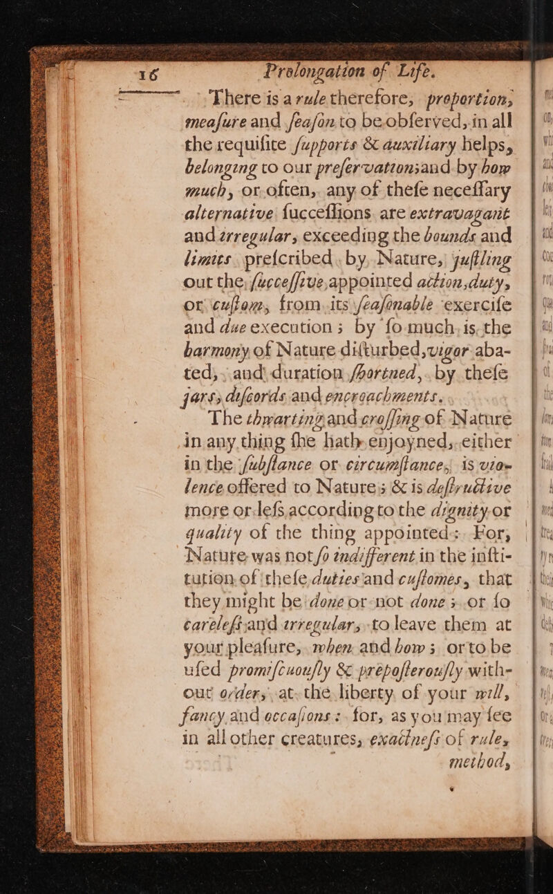 There is arudetherefore, prepertion; meafure and jeajon to be.obferved,.in all the requifite /upports & auxiliary helps, belonging to our prefervationsand by how much, or. often, any of thefe neceffary alternative fucceflions. are extravagant and zrregular, exceeding the bounds and limes pretcribed. by, Nature, | yuftling out the; /ucce/five,appointed action duty, or cufiom, from. its \/ea/onable exercife and d#e executions by fo- much, is, the harmony, of Nature difturbed, vigor aba- ted; . and duration /ortned,. by thefe jars; dfeords and encroachments. The thwarting and croffing of Nature in anything fhe hath enjoyned,.either in the fubftance or circumflance, 13 vitae lence offered to Natures & is defivuétive more orlefs according to the dignity-or quality of the thing appointed: For, Nature was not/o endifferent in the infti- tution, of thefe duties'and cuftomes, that they might be dove or-not done x.or fo carelefiand irregular, to leave them at your pleafure,. when and bows; orto be ufed promi/cuoufly & prepofteroufly with- out o/der,at. thé liberty, of your wl, fancy and eccafions:. for, as you may fee in all other creatures, exacine/s of rules toatl j methods, ¥
