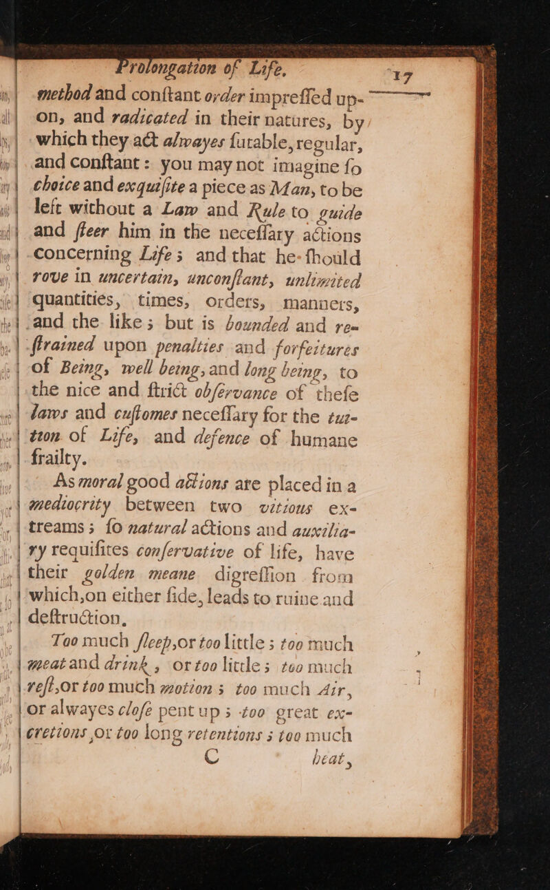 on, and radicated in their natures, by _ which they a&amp;t alwayes {urable, regular, and conftant : you may not imagine {o rove in uncertain, unconflant, unlimited quantities, times, orders, mannets, firarned upon penalties and forfeitures | Of Being, well being, and long being, to the nice and ftrict obfervance of thefe = eM Ce &gt; 2 a frailty. As moral good aétions are placedin a mediocrity between two vétious ex- treams; {0 natural actions and auxilig- ry requifites confervative of life, have their golden meane digreffion . from which,on either fide, leads to ruine and Too much /leep,or too little s too much \? | or alway es clofe pentup 5 too great ex- | cs bea ~ | 17 ly