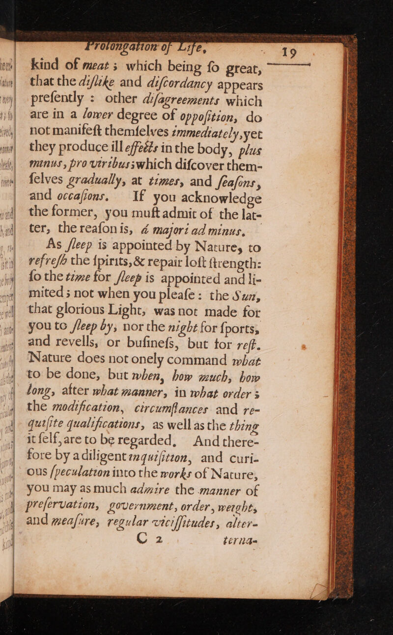 kind of meats which being fo great, that the di/lzke and difcordancy appears prefently : other difagreements which are in a lower degree of oppofition, do not manifeft themfelves emmedtately,yet they produce ill effeéés in the body, plus minus , pro vtribusswhich difcover them- felves gradually, at times, and feafins, and occafions. If you acknowledge the former, you muft admit of the lat- ter, thereafonis, 4 majori ad minus, As fleep is appointed by Nature, to refrefa the {pirits, &amp; repair loft ftrength: fo the t7me tor /leep is appointed and li- mited ; not when you pleafe: the Suz, that glorious Light, was not made for you to fleep by, nor the night for {ports, and revells, or bufinefs, but tor ref. Nature does not onely command mbat to be done, but when, how much, how long, atter what manner, in what order s the modification, circumfances and re- qutfite qualifications, as wellasthe thing itfelf,areto be regarded, And there- fore by adiligent zquz(itzon, and curi- ous /peculatton into the works of Natu re, you may as much admire the manner of prefervation, Lovernment, order, werghts and mea/ure, regular veciffitudes, alter- 2 beriae