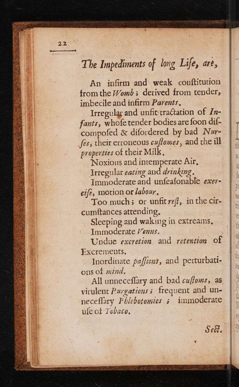 The Impediments of long Life, are, ii An infirm and weak conftitution from the Womb ; derived from tender, imbecile and infirm Parents, Irregular and unfit:cractation of In- | fants, whofe tender bodies are foon dif- | - compofed &amp; difordered by bad Nar- | | fes; their erroneous cuffomes, andthe ill | properties of their Milk, Noxious and intemperate Air, Irregular eateng and drinking. Immoderate and unfeafonable exer- cife, motion or labour, Too much; or unfitref#, in the cir- cumftances attending, Sleeping and waking in extreams, Immoderate Venus. | Undue excretion and retention of fh Excrements. a il Inordinate paffions, and perturbati- | ons of mind. | All unneceffary and bad cuffoms, as | | H virulent Purgations 5 frequent and un- neceflary Phicbotomies s immoderate ufe of Tebaco, Sef. |