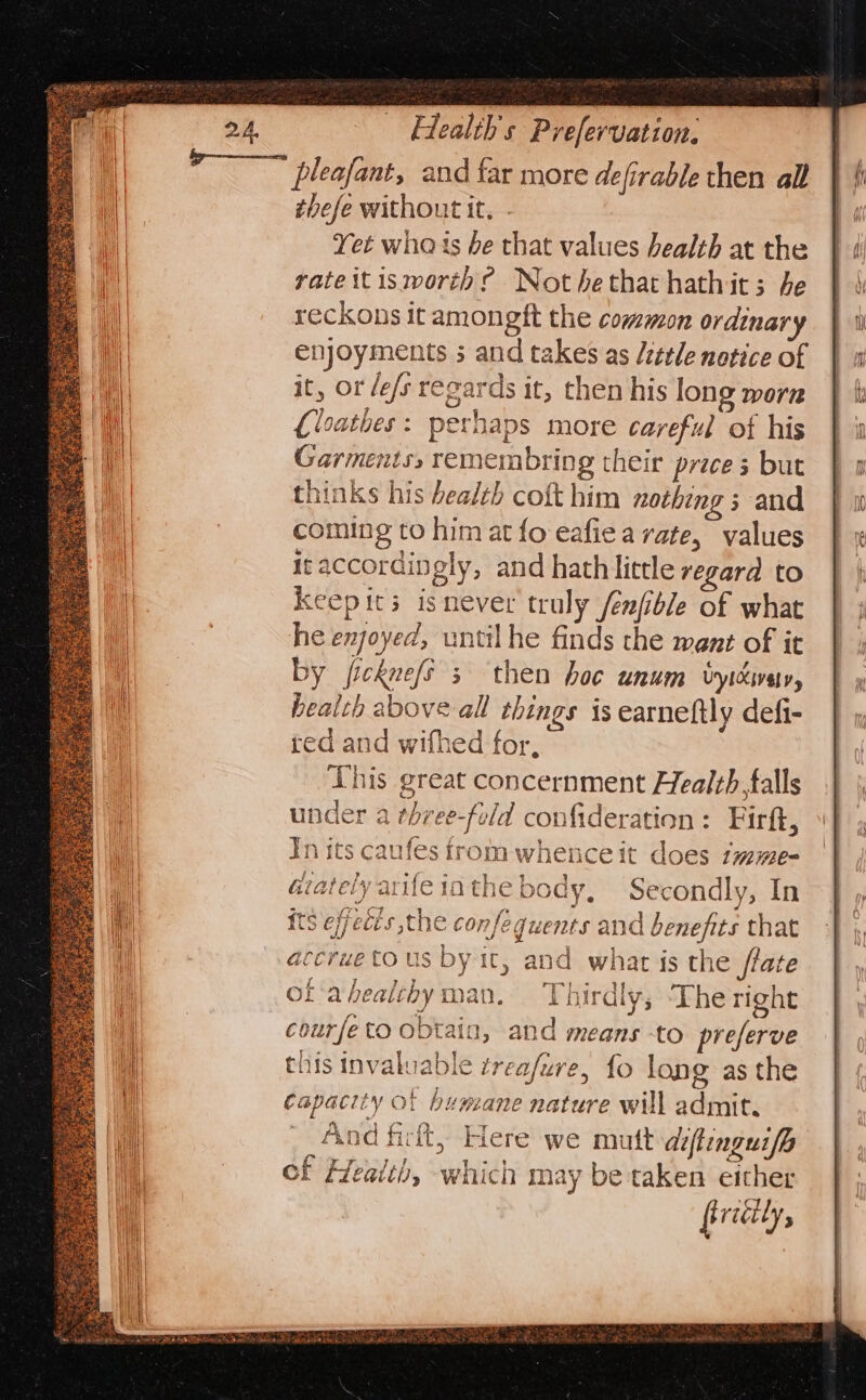 thefe without it, - Yet wha ts he that values health at the rate it isworth? Not hethat hathics; he reckons it amongft the common ordinary enjoyments 3 and takes as /zttle notice of it, or /e/s regards it, then his long worn {loathes: perhaps more careful of his Garments, remembring their price 3 but thinks his health coft him nothing ; and coming to him at fo eafiea rate, values itaccordingly, and hathlitrle regara to Keepits isnever truly /enfble of what he enjoyed, until he finds the went of it by jicknefs 5 then hoc unum vyicvay, beaith above all things is earneftly defi- red and wifhed for, Lhis great concernment Health,falls under a three-fold confideration: Firft, In its caufes trom whence it does imme- Gtately arife io the body, Secondly, In its effects the confeguents and benefits that accrue tous by ic, and what is the tate of 'ahealchyman, Thirdly, The right courfe to obtain, and means to preferve this invaluable trea/ure, fo long as the capacity of humane nature will admit. And fir, Here we mutt aiftinguifp ef Health, which may be taken either firiily,