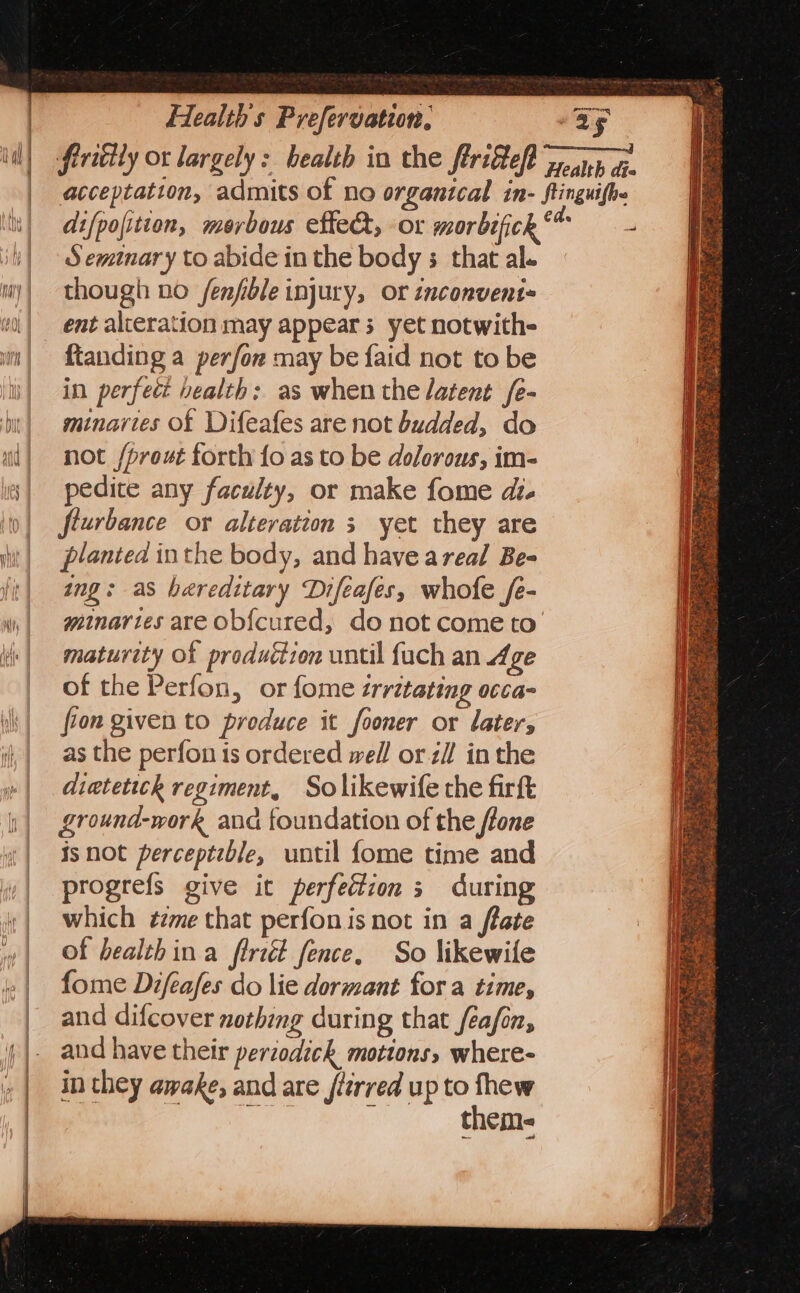 Seminary to abide in the body ; that al. though no /fenfible injury, or inconvent- ent alteration may appear 3 yet notwith- ftanding a perfor may be faid not to be in perfect health: as when the latent /e- minaries of Difeafes are not budded, do not /prout forth fo as to be dolorous, im- pedice any faculty, or make fome dt. fiurbance or alteration s yet they are planted inthe body, and have areal Be- ing: as hereditary Difeafes, whofe /e- maturity of produéion until fuch an Age of the Perfon, or fome irritating occa- fron given to produce it fooner or later, as the perfon is ordered well or zi! inthe dietetick regiment, Solikewife the firft ground-work and foundation of the ffone isnot perceptzble, until fome time and progrefs give it perfection 3 during which ¢zme that perfon is not in a ftate of bealthina firiét fence. So likewile fome Difeafes do lie dormant for a time, and difcover nothing during that feafon, and have their periodick motions, where- in they awake, and are jtirred up to = theme Sa apnea ee - cat a&gt; 3 , sige 5 PF ¥ =. Dot — Xe ’ Pie seers sere SS