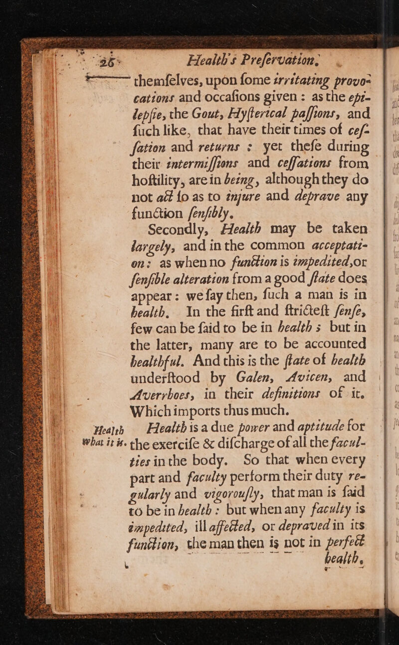 *~——— themfelves, upon fome srritateng provo- cations aud occafions given : asthe efz- lepfie, the Gout, Fly(tertcal paffions, and fuch like, that have their times of ce/- fation and returns ; yet thefe during their zntermiffions and ceffations from hoftility, are in beng, although they do not act {o as to énjure and deprave any function fenfbly. Secondly, Health may be taken largely, and inthe common acceptati- on; as whenno funéttion is tmpedited,or fenfible alteration froma good ftate does appear: wefay then, fuch a man is in health, 1n the firft and ftricteft /en/e, few can be faidto be in bealth s but in the latter, many are to be accounted bealthful. And this is the fate of health underftood by Galen, Avicen, and Averrvboes, in their definitions of it. Which imports thus much. Health Flealthisa due power and aptitude for what its. the exercife &amp; dif{charge of all the facut- tiesinthe body. So that when every part and faculty perform their duty re- gularly and vigoroufly, that man is faid to be in health : but whenany faculty is empedtted, ill affected, or depraved in its funétion, the man then is not in perfect G7 Mi a, eC | ae