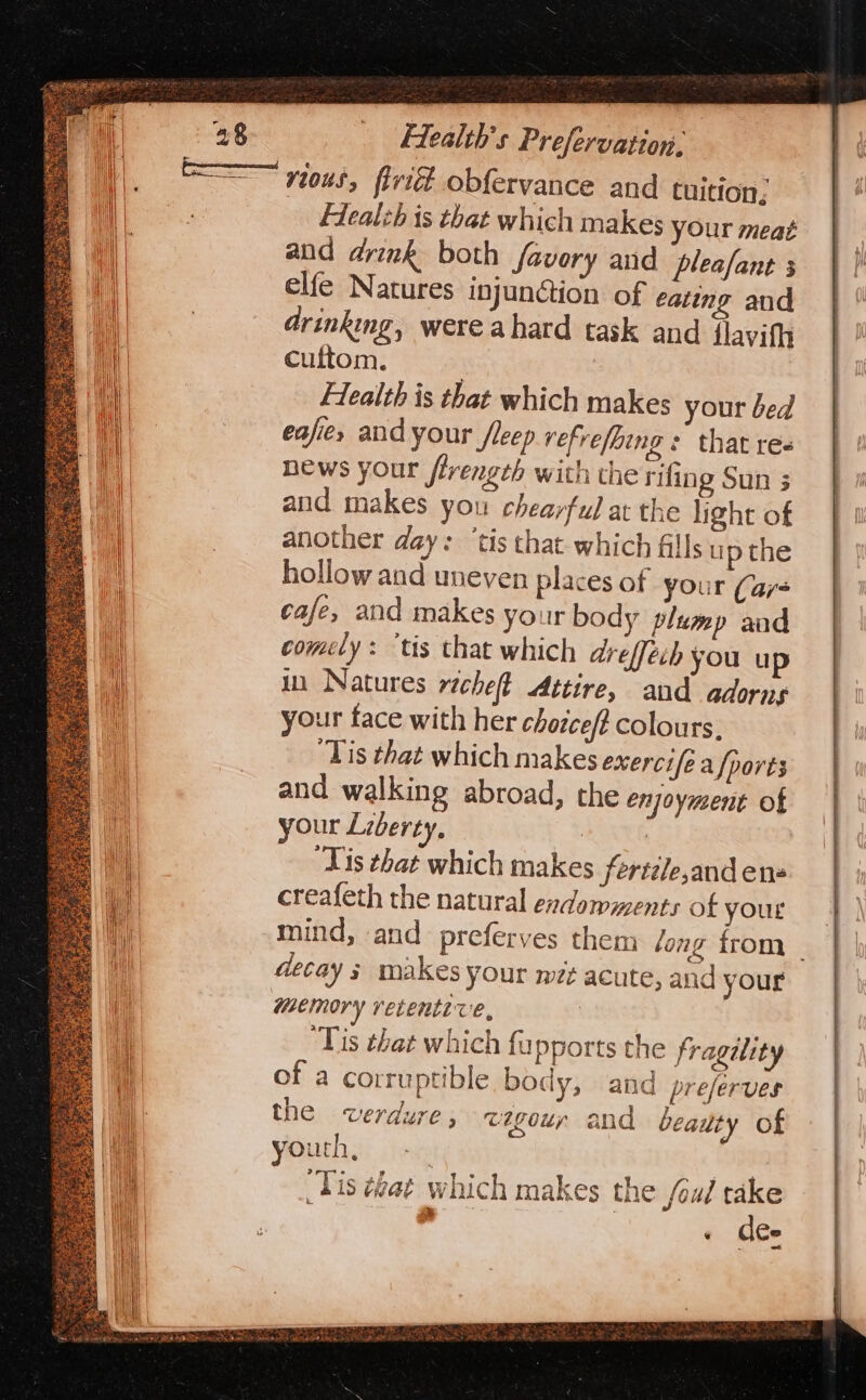 rit obfervance and tuition; Flealzh is that which makes your meat and drink both favory and pleafant 5 elfe Natures injunGion of eating and drinking, were ahard task and flavith cuftom. | | Flealth is that which makes your bed eafie, and your /leep vefrefbing : that re« hews your flrength with the rifing Sun 3 and makes you chearful at the light of another day: ‘tis that which fills up the hollow and uneven places of your (ar- cafe, and makes your body plump aad comely: ‘tis that which areffech you up in Natures richet Attire, and adorns your face with her chorcef? colours, ‘Tis that which makes exercife a {ports and walking abroad, the enjoyment of your Liberty, BORN ‘Tis that which makes ferti/e,and ens creafeth the natural endomments of your mind, and preferves them ong from _ decay s makes your wt acute, and your memory recente ve, | ‘Tis that which fupports the fragelity of a corruptible body, and preferves the wverdure , wegour and beauty of youth, | Tis ¢eat which makes the /ou/ take ‘ dee