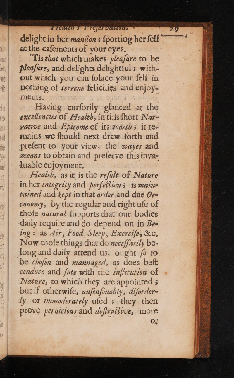 delight in her manfion s {porti at the cafements of your eyes, ) ‘Tis that which makes plea/ure to be pleafure, and delights delighttuls with- out which you can folace your felf in nothing of terrene felicities and enjoy. meats. | | Having curforily glanced at the excellenczes of Flealth, in this fhort Nar- yative and Epitome of its marth; it re- mains. we fhould next draw forth and prefent to your view, the wayes and means to obtain and preferve this inva= luable enjoyment. | Health, as it is the refalt. of Nature in her ztegraty and perfection; is matn- tained and kept in that order.and due Oe- conomy, by the regular and right ufe of thofe natural {upports that our bodies daily require and do depend on in Be- ing: as dur, Food, Sleep, Exercifey &amp;c. Now thofe things that do neceffarily be- long and daily attend us, ought fo to be chofen and mannaged, as does beft conduce and fute with the znffztutzon of Nature, to which they are appointed 5 but if otherwife, unfeafonably, difordere ly or «mmoderately ufed 3 they then prove pernicious and defiruéiive, more OL