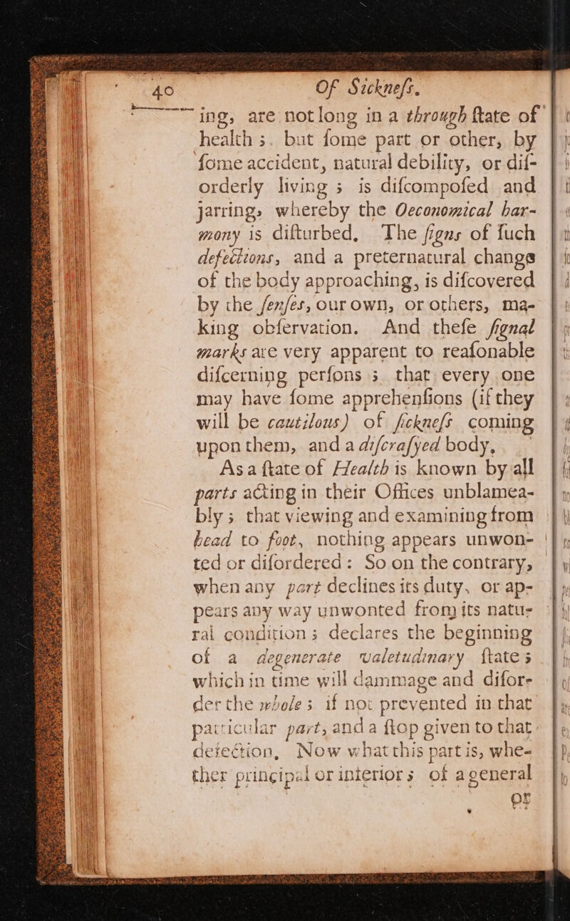 “ing, are notlong in a through fate of health 3. but fo; ¢ part or ater by fome accident, natural debility, or dif- orderly living s is difcompofed and jarring, whereby the Oeconomical bar- mony is difturbed, The figns of fuch defeéitons, and a preternatural changs of the body approaching, is difcovered by the /ea/es, ourown, or others, ma- king obfervation. And thefe fgnal marks ace very apparent to reafonable difcerning perfons 3. that every one may have fome apprehenfions (if they will be cautilous) of ficknefs coming upon them, and a difcrafy ed body, _- Asa ftate of Health is ctr by all parts acting in their Offices unblamea- bly 5 that viewing and examiningfrom | bead to foot, nothing appears unwon- |}, ted or difordered: Soon the contrary, | when any part declines its duty, or ap- pears any way unwonted from its natus rai condition; declares the beginning of a degenerat valetud dinar foe 5 hich in time will d lammage and difors the wholes if not prevented in that pacricular part, ¢ and a {Lop given to that defection, Now v hat this part is, whe- ther pringipai | or interior 5 of a general or 7