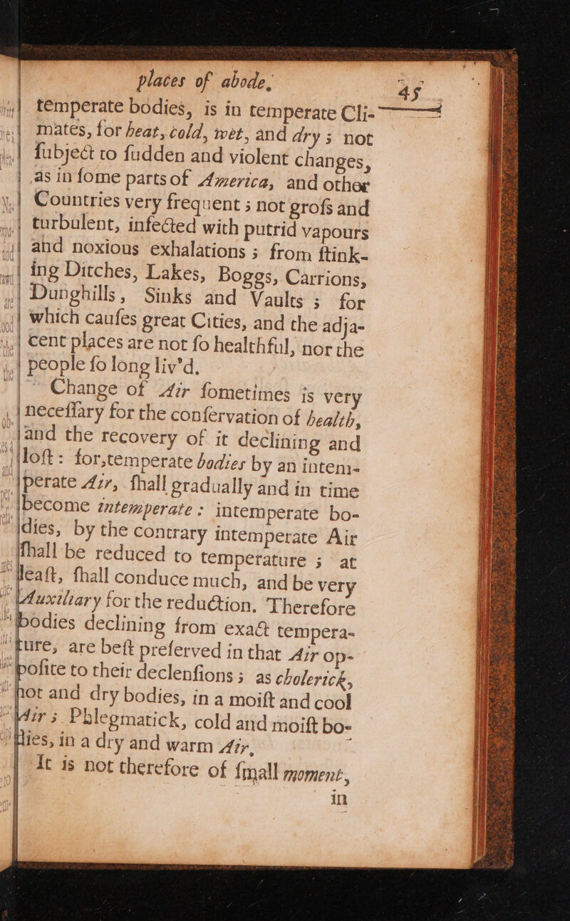 t€mperate bodies, is in temperate Cli- mates, for heat, cold, wet, and drys not fubject to fudden and violent changes, as in fome parts of America, and othog Countries very frequent 3 not egrofs and turbulent, infected with putrid vapours {| and noxious exhalations ; from ftink- | ing Ditches, Lakes, Boggs, Carrions, iC Dunghills, Sinks and Vaults 3 for | which caufes great Cities, and the adja- ..| Cent places are not fo healthful, nor the ~~ ea z t = = a ee people fo long liy’d ~| Change of irr fometimes ¢s very . | neceflary for the confervation of bealth, _Jand the recovery of it declining and i Ton : for,temperate bodies by an inten. perate 4ir, fhall gradually and in time become intemperate : intemperate bo- dies, by the contrary intemperate Air hall be reduced to temperature 3 at peaft, fhall conduce much, and be very “Aucxtlar y for the redu@tion, Therefore ‘bodies declining from exa tempera- ‘ture, are beft preferved in that Air op- ™pofice to their declenfions; as cholerick, “hot and dry bodies, in a moift and cool “Wir 5 Phlegmatick, cold and moift bos ies, ina dry and warm Air, : | It is not therefore of {mall moment, in - — &lt; = | i