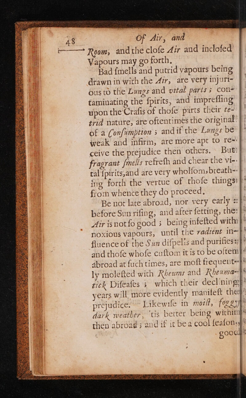 r————* Room, andthe clofe Air and inclofed Vapours may go forth, Bad {mells and putrid vapours being drawn in with the Azr, are very injuri- us to the Lungs and vital parts; con taminating the {pirits, and imprefling upon the ‘Crafis of thofe parts their te- trid nature, are oftentimes the original of a (onfumption s andif the Lungs be weak and infirm, are more apt to re=} ceive the prejudice then others. ' But:} fragrant fmells retreth and chear the vi-- } tal {pirits,and are very wholf{oms breath-: } ing forth the vertue of thofe things} from whence they do proceed, 3 Be not late abroad, nor very early sf before Sun rifing, and after fetting, the: }! Ar isnot fo good 3 being infefted with }* noxious vapours, until the vadzent in~F! fluence of the Sun difpelis and purifies and thofe whofe cuftom it is to be often 4broad at fuch times, are moft frequent-}} ly molefted with Rbeums and Rheuma- t tick Difeafes 3. which their declining: pi years will more evidently manifeft cheep! prejudice. moilt, fox 2) ‘ dark weather, tis better being within) then abroad; ant if ic bea cool feafon.s! 1H he ZOOCUyY