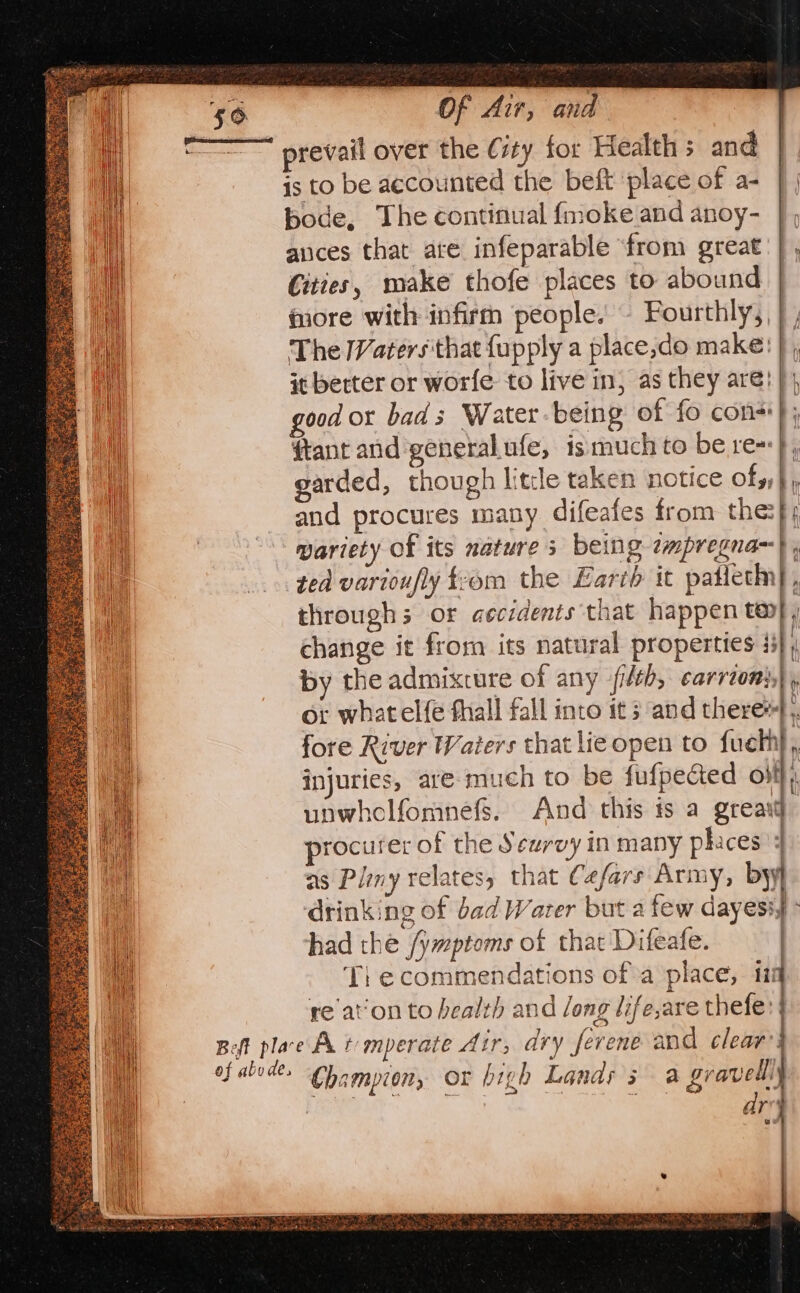 prevail over the City for Health s and is to be accounted the beft ‘place of a- bode, The continual f{moke and anoy- |, ances that ate infeparable ‘from great} , Cities, make thofe places to abound | more with infirm people. — Fourthly, | , The Waters that fupply a place,do make! |, it better or worfe to live in, as they are! | good or bad s Water being of fo con}; ftant and general.ufe, ismuch to be re}, garded, though litle taken notice ofs,} and procures many difeafes from the:}; wariety Of its nature s being ¢mpregna~} ted varioufly trom the Earth it patieth}, throughs or aecidents that happen te}, change it frorn its natural properties 43] By the admixture of any -fi/th, carrion, or what elfe fhall fall into it s and there). fore River Waters that lieopen to fuelh, injuries, are. much to be fufpected off unwhclfomnefs. And this is a greast procurer of the Sewrvy in many phaces : as Pliny relates, that Cafars Army, by] ‘drinking of bad Water but a few dayesiy: had thé /ymptoms of that Difeafe. | Ti e commendations of°a place, 11 re aon to health and long life,are thele: t ary