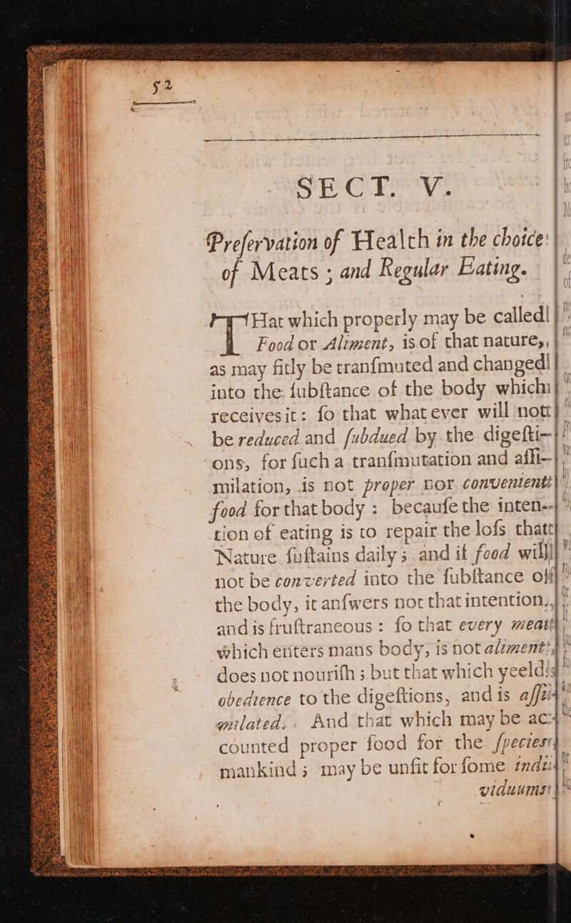 Og eh a8 Megha Prefervation of Healch in the choice: of Meats ; and Regular Eating. Hat which properly may be called! : Food or Aliment, is-of that nature,, } © as may fitly be cranfmuted and changed! q into the {ubftance of the body which}. receivesit: fo that whatever will nott}” be reduced and fubdued by the digefti-} ons, for fucha tranfmutation and afli-| milation, is not proper nor convententt| food for that body :_ becaufe the inten-- tion of eating is to repair the lofs thatt Nature fuftains daily; and if food willl} not be converted into the fubftance of the body, it anfwers not that intention, and is fruftraneous : fo that every meat ) ; which enters mans body, is not alzment, does not nourifh ;. but that which yeeldig” obedience to the digeftions, and is affei wnlated,. And that which may be ac» counted proper food for the fpeczess mankind ; may be unfit for fome zd | viduums —2 mS wy, — ‘ We f {) Mi} \