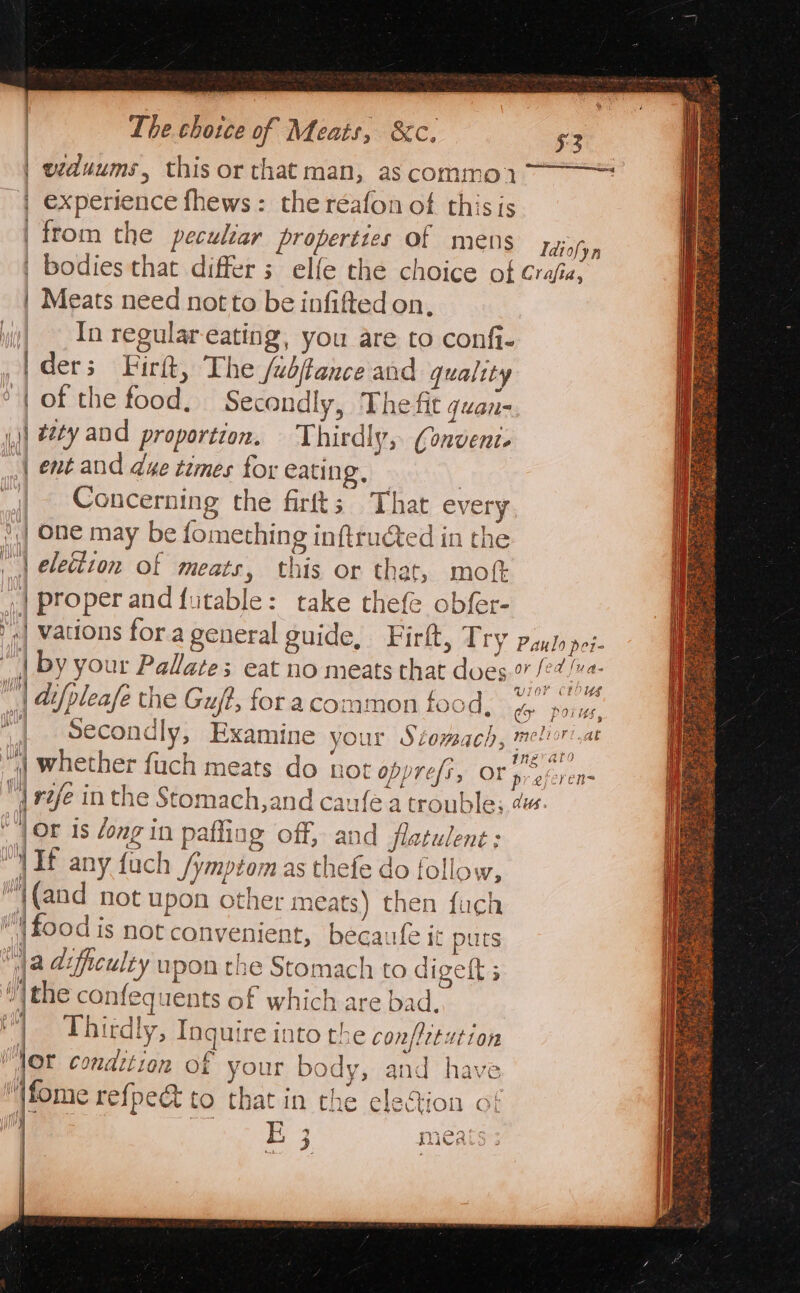 The chotce of Meats, &amp;c. $2 viduums, this or that man, as commoy 7 | experience fhews: the réafon of this is from the peculiar properties of mens wes | bodies that differs elfe the choice of Crajia, | Meats need not to be infifted on, yi! In regular-eating, you are to confi- [ders Fir, The Jubftance and quality ‘| of the food. Secondly, The fit quan- i) ey and proportion. — Thirdly, Conveni. | ent and due tzmes for eating. | | Concerning the firfts; That every || One may be fomeching inftructed in the | eleétzon of meats, this or that, mot, .| properand futable: take thefe obfer- | vations fora general guide, Firft, Try Paulo pei- “| by your Palate; eat no meats that dues gee Pe “i difpleafe the Gut, for acommon food. oe a | Secondly, Examine your Stomach, meltor'.at “| whether fuch meats do not opprefi, Ors eyerens { rife in the Stomach,and caufe a trouble; da. | jor 1s dong in paffing off, and flatulent : : If any fuch /ymptom as thefe do follow, “{(and not upon other meats) then fuch ‘food is not convenient, becaufe it puts a difficulty upon the Stomach to digeft ; the confequents of which are bad. | Thirdly, Inguire into the confietution | ti condition of your body, and have fome refpe&amp; to that in the eleGion of ih | a nev aro A |W) an w LY oy i E 3d lind