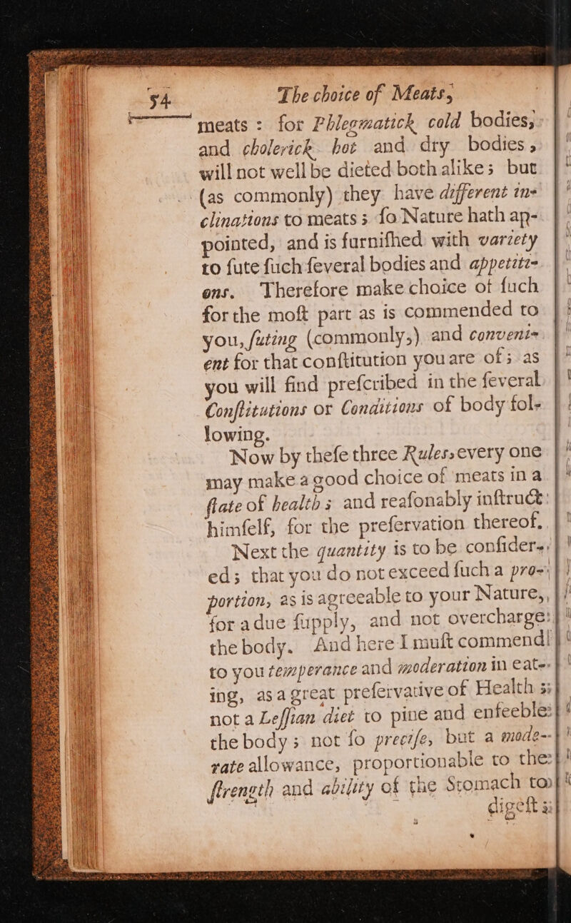 meats : for Phlegmatick cold bodies, and. cholerick. hot and dry bodies , will not well be dieted both alikes but (as commonly) they have adjferent m- clinations to meats 5 fo Nature hath ap- ointed, and is furnifhed with varzety to {ute fuch feveral bodies and appetztz- ons. Therefore make choice ot fuch forthe moft part as is commended to you, /uting (commonly,) and conveni= ent for that conftitution you are of as you will find prefcribed in the feveral Conflituttons Or Conditions of body fol- lowing. Now by thefe three Kules,every one may makea good choice of ‘meats ina himfelf, for the prefervation thereof,