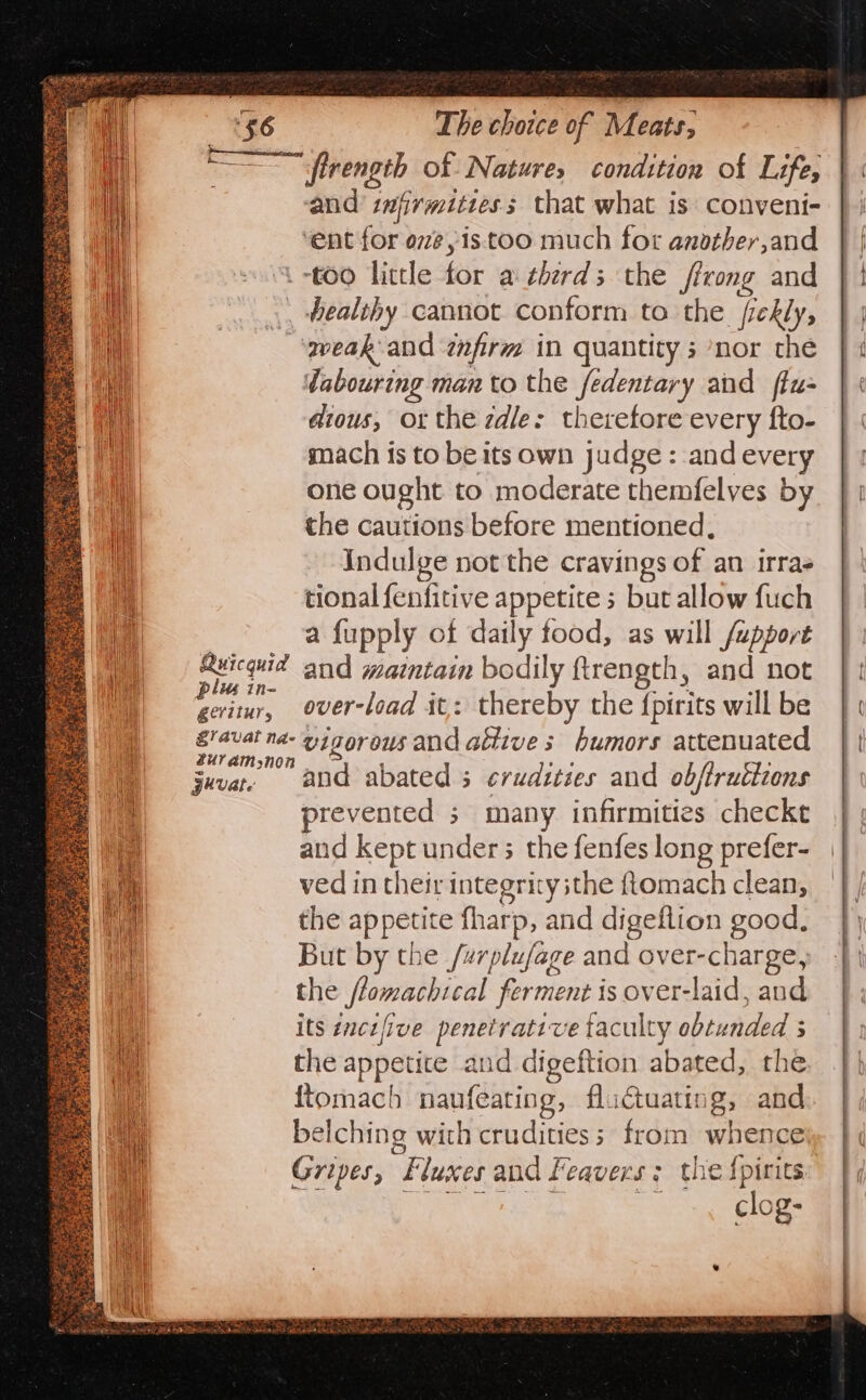 Se ne eae ie pe firength of Nature, condition of Life, and infirmities; that what is conveni- ‘ent for oe, is too much for another,and “too little for a therds the firong and ., healthy cannot conform to the fiekly, ‘qeak:and tnfirm in quantity ; nor the dabouring man to the fedentary and ffu- dious, or the zdle: theretore every fto- mach is to be its own judge : and every one ought to moderate themfelves by the cautions before mentioned, Indulge not the cravings of an irras tional fenfitive appetite 5 but allow fuch a fupply of daily tood, as will /apport Ruicquid and maintain bodily ftrength, and not pli in- : is ; over-load it: thereby the {pirits will be gorous and aétive s humors attenuated gevate : prevented 3 many infirmities checkt and kept under; the fenfes long prefer- ved in their integrity ithe ftomach clean, the appetite fharp, and digeftion good. But by the /wrplufage and over-charge, the flomachical ferment is over-laid, and its enczfive penetrative taculty obtunded 3 the appetice and digeftion abated, the ftomach naufeating, fluctuating, and belching with crudities ; from whence Gripes, Fluxes and Feavers ; the {pirits ENE eS shat aie clog-