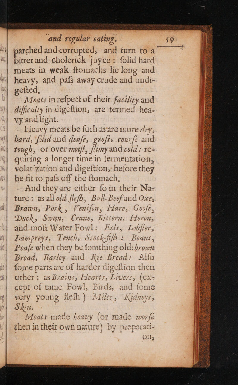 i) parched andcorrupted, and turn to a i) pitcerand cholerick juyce: folid hard | meats in weak ftomachs lie long and | heavy, and pafs away crude and undi- it) gefted, | Meats inrefpe&amp; of their facility and My difficul: ty in digeftion, are termed hea- Wi) vy. anid light. | .. Heavy meats be fuch as‘are more dry, | bard, fid and denfe, grofts cour/e ane il) Zough, or over mort, /lomy and cold ; re- it} quiring a longer time in fermentation, iy volatization and digeftion,: before they i] be fit to pafs off the ftomach, And they are either fo in their Nae ture: asaliold flesh, Bull-Beef and Oxe, Brawn, Pork, Venifon, Hare, Goafe, Duck, Swan, anne, Bittern, Heron, i} and mo{t Water Fowl: els, Lobjier, Mi parreets; Tench, Stock-fifo: Beans, ib} Peale when they be fomthing old: brown | Bread, Barley and Rie Heder Alfo | fome parts are of hard er digeftion then it} other: as Brazns, aay Livers, (€X- | cept of tame ok ird é | very young { fle J hi02. “Meats made } heavy (or made worfe shen m their own nature} a Re ae bi PQ ~ ao eq te ts, 4 b= Cc C4 I 9 Pk SS &amp;