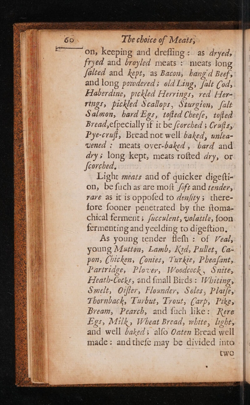 &lt;——~ on, keeping and drefling :. as dryed, fryed and broyled meats : meats long falted and kept, as Bacon, hang d Beef, and long pomdereds old Ling, falt (od, Flaberdine, pickled Hervrings, red Her- rings, pickled Scallops, Sturgton, falt Salmon, hard Egs, tofted Cheefe, tofted Bread, e{pecially if it be /corched ; Crufts, Pye-cruft, Bread not well baked, unlea- uened ; meats over-baked , bard and drys long kept, meats rofted dry, OY fcorched, | Light meats and of quicker digefti- on, be fuchas are moft /oft and tender, rave as it is oppofed to denfity; there- fore fooner penetrated by the itoma- chical ferment; /ucculent, volatile, foon fermenting and yeelding to digeftion, As young tender flefh : of Veal, young Mutton, Lamb, Kid, Pullet, Ca- pon, Chicken, (Contes, Turkie, Pheafant, Partridge, Plover, Woodcock, Snite, Heath-Cocks, and {mall Birds: Whzting, Smelt, Orfter, Flounder, Soles, Platfe, Thornback, Turbut, Trout, Carp, Pike, Bream, Pearch, and fuch like: Rere Egs, Milk, Wheat Bread, white, light, and well baked; alfo Oaten Bread well made: andthefe may be divided into Cwo