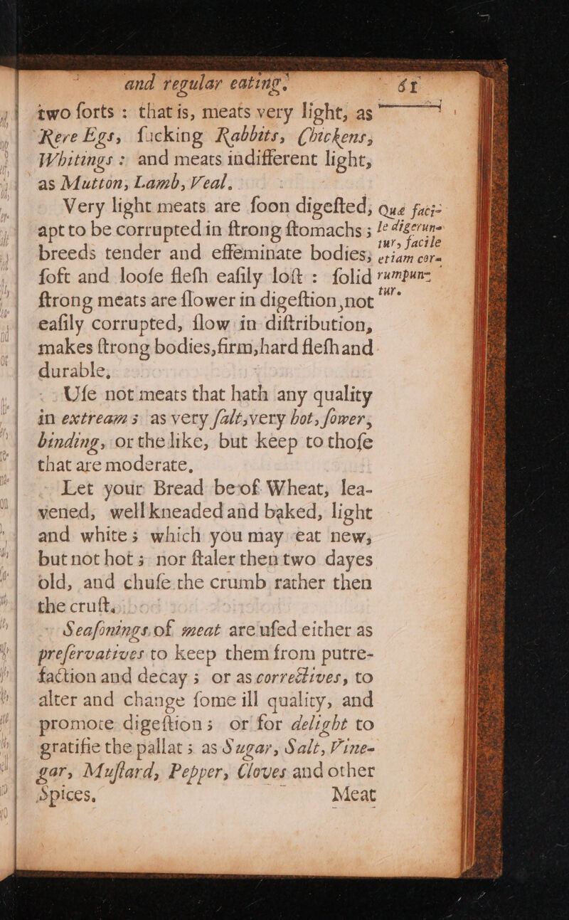 two forts : Fait is, meats very light, as Rere Egs, fucking Rabbits, Chickens; Whitings : and meats indifferent light, as Mutton, Lamb, Veal, Very light meats are foon digefted, Qué faci&gt; apt to be corrupted in ftrong ftomachs 3 /° edigarin breeds tender and effeminate bodies; pe foft and loofe flefh ealily lot: folid raga {trong meats are {lower in digeftion not eafily corrupted, flow in digsibuciak:, makes {trong bodies, firm, hard flefhand durable, Ufe not meats that hath any quality in extreams as very falt,very bot, fower, binding, orthelike, but keep to thofe that are moderate, Let your Bread beof Wheat, lea- vened, well kneaded and baked, light and whites which you may eat new; but not hot s nor ftaler thentwo dayes old, and chufe che crumb rather then the cruft, Seafonings.of meat are ufed either as prefervatiues to keep them from putre- faction and decay s or as.correéives, to alter and change fome ill quality, and promoce digeftion s 3» Orlfor delight to eratifie the pallat; asd ugar, Salt, Vine gar, Muftard, Pepper, Cloves and other Spices, Meat