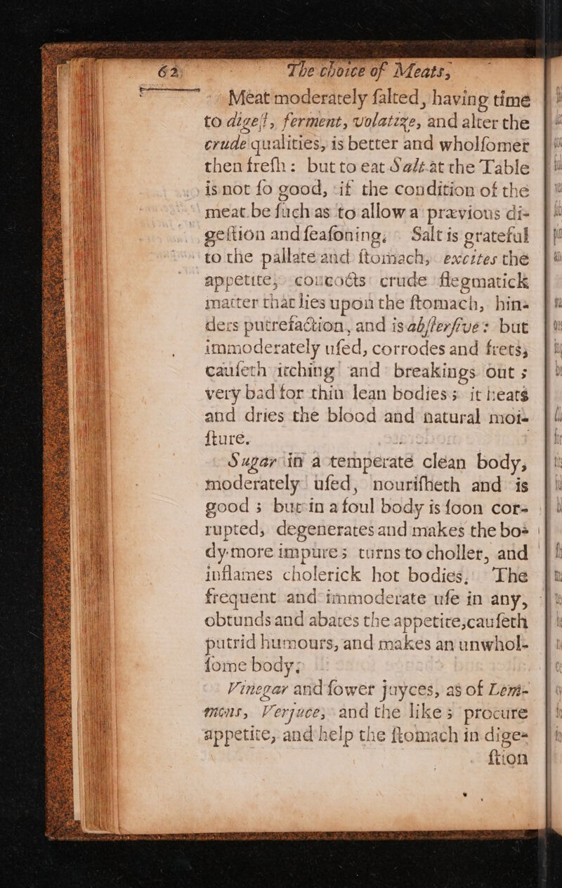 — ees The choice of Meats, Meat moderately falted, having time to dige}, ferment, volateze, and alter the crude qualities, is better and wholfomet then frefh: but to eat Sa/z.at the Table isnot fo good, :if the condition of the meat.be fuchas to allowa’ previous di- geltion andfeafoning, Salt is grateful to the pallate and ftomach,. excites the appetite, coucodts: crude flegmatick matter that lies upon the ftomach, hin« ders putreiaction, and isab/ferfive: but immoderately ufed, corrodes and frets; cauieth itching and breakings out 5 very bad tor thin lean bodies s. it heats and dries the blood and natural mot- {ture. : | Sugar iin a temperate clean body, moderately ufed, nourifheth and is good 3 bueinatoul body is {oon cors rupted, degenerates and makes the bos | dy more impure; turnstocholler, and | inflames cholerick hot bodies, The frequent and°immoderate ufe in any, obtunds and abates the appetire,cauferh putrid humours, and makes an unwhol- {ome body; Vinegar and fower jayces, as of Lewi- mons, Verjuce; and the likes procure appetite, and help the ftomach in dige-