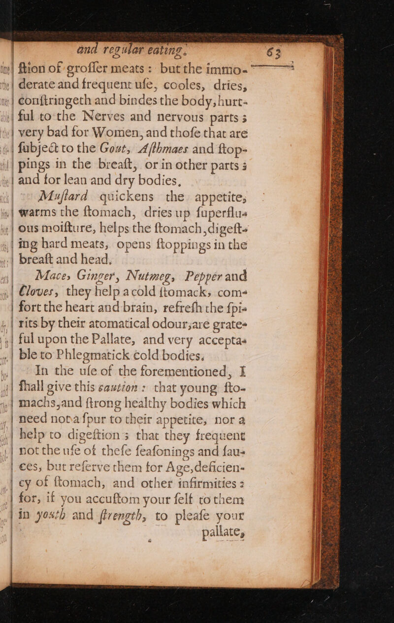 its) Bion of grofler meats : but the immo-~° y| derate and frequent ufe, cooles, dries, m | Conf{tringeth and bindes the body, hurt- | fal to-the Nerves and nervous parts 5 «| very bad for Women, and thofe that are (| fabject to the Gout, Afthmaes and ftop- (| pings in the breaft, or in other parts s | and for lean and dry bodies, it| 7» Muftard quickens the. appetite, in| warms the ftomach, dries up fuperflus :| ous moifture, helps the ftomach,digefts ,| ing hard meats, opens ftoppings in the | breaft and head. | | Mace, Ginger, Nutmeg, Pepper and “| loves, they help acold {tomack; com- | fort the heart and brain, refrefh the fpi- , | rits by their atomatical odour;are grates ';| ful upon the Pallate, and very acceptas ».| ble to Phlegmatick cold bodies. ,,| . In the ufe of the forementioned, I | fhall give this caution : that young fto- | machs,and ftrong healthy bodies which need nopafpur to their appetite, nora | | »,| help to digeftion’s that they frequent | not the nfe of thefe feafonings and fau- | €és, but referve them tor Age, deficien- | ey of ftomach, and other infirmities : .| for, if you accuftom your felt rothem | in yoxth and fivength, to pleafe your | pallate, 4 ae