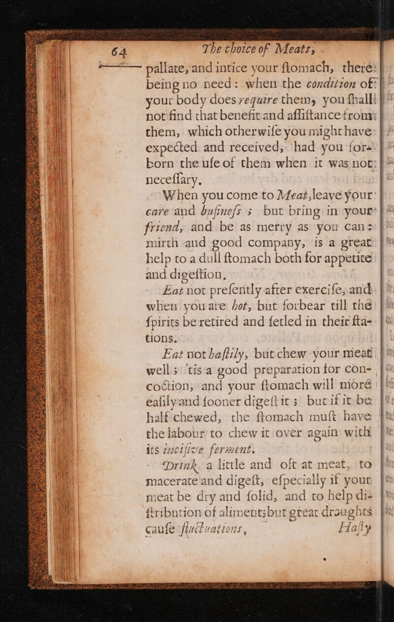 being no need: when the condctzon of: your body does require them, you fhallt | not find that benefit and ffiGianiee from } them, which otherwife you might have expected and received; had you for’ neceflary, When you come to Meat,leave your: | cave and bufine/s 5 but bring in your }é friend, and be as merry as you can: mirth and good company, is a great help to a dull ftomach both for appetite and digeftion, Eat not prefently after exercife, and when you are fot, but forbear tll the fpirits be retired and fetled in their fta- tions. Eat not hafiily, but chew -your meat coction, anil your ftomach will more. eafilyand fooner digeftit s bucif it be half chewed, the ftomach muf{t have r to chew it over again with its incr ive 2 ie ment. Mrink. a little and oft at meat, to macerate and digeft, efpecially if your neat Ee dry and {olid, ard to help di- tion mbps aliments by it great draughts