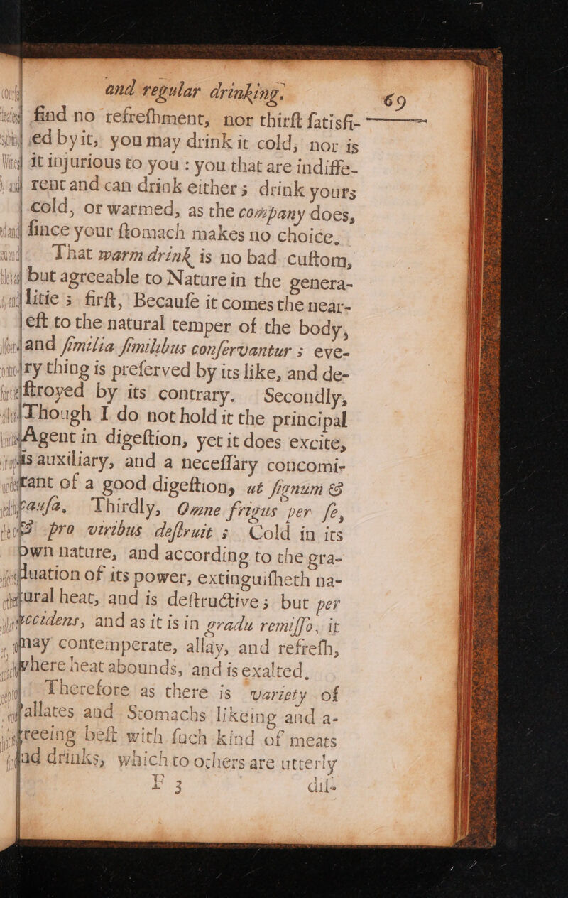 stig! ed by it, you may drink it cold; nor is Vite] dt 1nJarious to you : you that are indiffe- , af Tent and can drink either; drink yours | cold, or warmed, as the company does, (nl) Since your ftomach makes no choi¢e. wd. That warm drink is no bad cuftom, al but agreeable to Naturein the genera- ail litie 5 firft, Becaufe it comes the near- |eft to the natural temper of the body, yand fmilia fimilibus confervantur s eve- oy thing is preferved by its like, and de- y(dtroyed by its contrary. Secondly, (jC hough I do not hold it the principal Agent in digeftion, yet it does excite, iS auxiliary, and a neceflary concomi- (tant of a good digeftion, ut franum &amp; ieeda. Thirdly, One frivus per fe a boy i viribus a truce “A Cold in ve pwn nature, and according to the gra- juation of its power, extinguifheth na- aural heat, and is deftruGtive; but per jpectdens, and as it is in gradu remiffo, it qmay contemperate, allay, and refrefh, phere heat abounds, and is exalted. wit Lherefore as there js variety of fallaces aud Stomachs likeing and a- 7 Bl | ti Betttrieh (jiahckigd . Cus ihe cClO DCE with {uch Kind Of mea re aL 4 ‘ a | es er es ii - ~ Pa | Lan a Oe he ed bf ad drinks, WiiCi tO Ofhers are ute: y | aa 3 4 ih