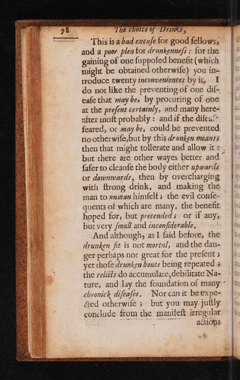 ford XK ty BU goes Wee Teal fed hatin oe Sctince sire sents se Sey ever ee The coowce of DYinks , This is a bad excufe for good fellows; and a poor plea tor drunkenne/s : for the gaining of one fuppofed benefit ( which might be obtained otherwife) you in- troduce twenty znconvententes by ix, I do not like the preventing of one dif- eafe that may bes by procuring of one at the prefent certainly, and many here- after moft probably : and if the difea! feared, or may be, could be prevented no otherwife,but by this drwnken means then that might tollerate and allow it : but there are other wayes better and {afer to cleanfe the body either upwards or downwards, then by overcharging with ftrong drink, and making the man to wnman himfelfs the evil confe- quents of which are many, the benefit hoped for, but pretended s or if any, but very /mall and inconfiderable, | And although, as I faid before, the drunken fit is not mortal, and the dan- ger perhaps not great for the prefent 3 yet thofe drunken bots being repeated 3 the relzéfs do accumulate,debilitate Na- ture, and lay the foundation of many chronick difeafes. Nor can it be expe- Ged otherwife ; but you may july conclude from the manitfeft irregular