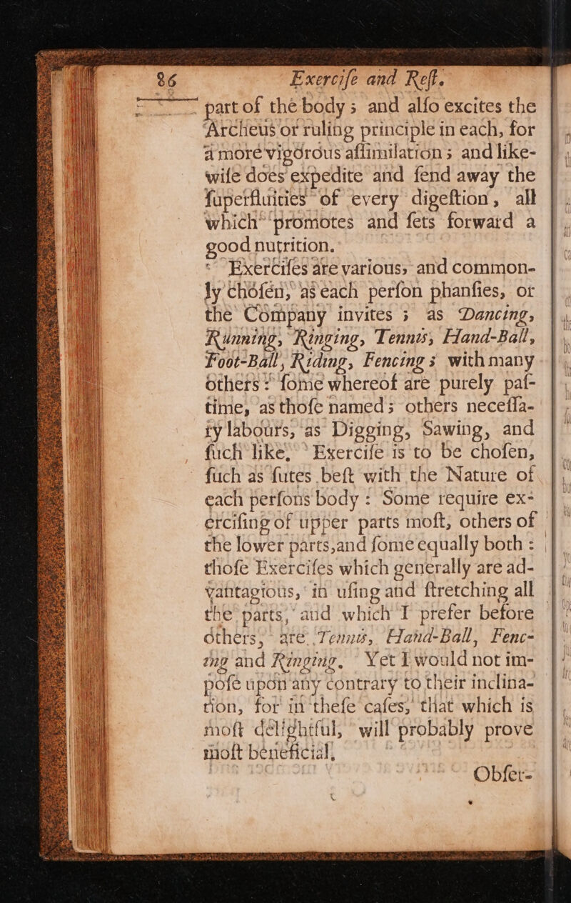 Exercife and Ref. ‘part of the bodys and alfo excites the Archeus or ruling principle tn each, for a more vigorous affimilations and like- wife does expedite and fend away the fupetfluities of every digeftion , all which” promotes and fets forward a good nutrition. Exercifes are various, and common- ly chofén; aseach perfon phanfies, or the Company invites 5 as Dancing, Running; “Ringing, Tennis, Hand-Ball, Foot-Ball, Riding, Fencing s with many others : fome whereof are purely paf- time, as thofe named; others necefla- ty labours, as Digging, Sawing, and fuch like, * Exercife is to be chofen, fiich as futes beft with the Nature of each perfons body : Some require ex- ercifing of upper parts moft, others of the lower parts,and fome equally both : , thofe Exercifes which generally are ad- |. vantagious, ‘in ufing and ftretching all |” the parts, aud which T prefer before | ° Others, are. Tenn, Hand-Ball, Fenc- mg and Ringing. Yet I would not im- pofe upon any contrary to their inclina- tion, for in-thefe cafes; that which is moft déli¢htful, will probably prove moft beneficial,